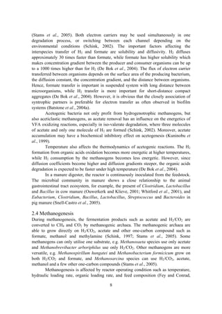 8
(Stams et al., 2005). Both electron carriers may be used simultaneously in one
degradation process, or switching between each channel depending on the
environmental conditions (Schink, 2002). The important factors affecting the
interspecies transfer of H2 and formate are solubility and diffusivity. H2 diffuses
approximately 30 times faster than formate, while formate has higher solubility which
makes concentration gradient between the producer and consumer organisms can be up
to a 1000 times higher than for H2 (De Bok et al., 2004). The flux of electron carrier
transferred between organisms depends on the surface area of the producing bacterium,
the diffusion constant, the concentration gradient, and the distance between organisms.
Hence, formate transfer is important in suspended system with long distance between
microorganisms, while H2 transfer is more important for short-distance compact
aggregates (De Bok et al., 2004). However, it is obvious that the closely association of
syntrophic partners is preferable for electron transfer as often observed in biofilm
systems (Batstone et al., 2004a).
Acetogenic bacteria not only profit from hydrogenotrophic methanogens, but
also aceticlastic methanogens, as acetate removal has an influence on the energetics of
VFA oxidizing reactions, especially in iso-valerate degradation, where three molecules
of acetate and only one molecule of H2 are formed (Schink, 2002). Moreover, acetate
accumulation may have a biochemical inhibitory effect on acetogenesis (Kuninobu et
al., 1999).
Temperature also affects the thermodynamics of acetogenic reactions. The H2
formation from organic acids oxidation becomes more energetic at higher temperatures,
while H2 consumption by the methanogens becomes less energetic. However, since
diffusion coefficients become higher and diffusion gradients steeper, the organic acids
degradation is expected to be faster under high temperature (De Bok et al., 2004).
In a manure digester, the reactor is continuously inoculated from the feedstock.
The microbial community in manure shows a close relationship to the animal
gastrointestinal tract ecosystem, for example, the present of Clostridium, Lactobacillus
and Bacillus in cow manure (Ouwerkerk and Klieve, 2001; Whitford et al., 2001), and
Eubacterium, Clostridium, Bacillus, Lactobacillus, Streptococcus and Bacteroides in
pig manure (Snell-Castro et al., 2005).
2.4 Methanogenesis
During methanogenesis, the fermentation products such as acetate and H2/CO2 are
converted to CH4 and CO2 by methanogenic archaea. The methanogenic archaea are
able to grow directly on H2/CO2, acetate and other one-carbon compound such as
formate, methanol and methylamine (Schink, 1997; Stams et al., 2005). Some
methanogens can only utilise one substrate, e.g. Methanosaeta species use only acetate
and Methanobrevibacter arboriphilus use only H2/CO2. Other methanogens are more
versatile, e.g. Methanospirillum hungatei and Methanobacterium formicicum grow on
both H2/CO2 and formate, and Methanosarcina species can use H2/CO2, acetate,
methanol and a few other one-carbon compounds (Stams et al., 2005).
Methanogenesis is affected by reactor operating condition such as temperature,
hydraulic loading rate, organic loading rate, and feed composition (Fey and Conrad,
 