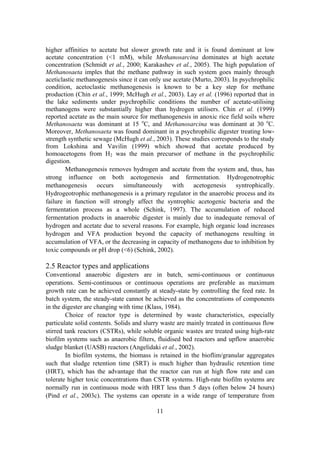 11
higher affinities to acetate but slower growth rate and it is found dominant at low
acetate concentration (<1 mM), while Methanosarcina dominates at high acetate
concentration (Schmidt et al., 2000; Karakashev et al., 2005). The high population of
Methanosaeta imples that the methane pathway in such system goes mainly through
aceticlastic methanogenesis since it can only use acetate (Murto, 2003). In psychrophilic
condition, acetoclastic methanogenesis is known to be a key step for methane
production (Chin et al., 1999; McHugh et al., 2003). Lay et al. (1996) reported that in
the lake sediments under psychrophilic conditions the number of acetate-utilising
methanogens were substantially higher than hydrogen utilisers. Chin et al. (1999)
reported acetate as the main source for methanogenesis in anoxic rice field soils where
Methanosaeta was dominant at 15 o
C, and Methanosarcina was dominant at 30 o
C.
Moreover, Methanosaeta was found dominant in a psychrophilic digester treating low-
strength synthetic sewage (McHugh et al., 2003). These studies corresponds to the study
from Lokshina and Vavilin (1999) which showed that acetate produced by
homoacetogens from H2 was the main precursor of methane in the psychrophilic
digestion.
Methanogenesis removes hydrogen and acetate from the system and, thus, has
strong influence on both acetogenesis and fermentation. Hydrogenotrophic
methanogenesis occurs simultaneously with acetogenesis syntrophically.
Hydrogeotrophic methanogenesis is a primary regulator in the anaerobic process and its
failure in function will strongly affect the syntrophic acetogenic bacteria and the
fermentation process as a whole (Schink, 1997). The accumulation of reduced
fermentation products in anaerobic digester is mainly due to inadequate removal of
hydrogen and acetate due to several reasons. For example, high organic load increases
hydrogen and VFA production beyond the capacity of methanogens resulting in
accumulation of VFA, or the decreasing in capacity of methanogens due to inhibition by
toxic compounds or pH drop (<6) (Schink, 2002).
2.5 Reactor types and applications
Conventional anaerobic digesters are in batch, semi-continuous or continuous
operations. Semi-continuous or continuous operations are preferable as maximum
growth rate can be achieved constantly at steady-state by controlling the feed rate. In
batch system, the steady-state cannot be achieved as the concentrations of components
in the digester are changing with time (Klass, 1984).
Choice of reactor type is determined by waste characteristics, especially
particulate solid contents. Solids and slurry waste are mainly treated in continuous flow
stirred tank reactors (CSTRs), while soluble organic wastes are treated using high-rate
biofilm systems such as anaerobic filters, fluidised bed reactors and upflow anaerobic
sludge blanket (UASB) reactors (Angelidaki et al., 2002).
In biofilm systems, the biomass is retained in the bioflim/granular aggregates
such that sludge retention time (SRT) is much higher than hydraulic retention time
(HRT), which has the advantage that the reactor can run at high flow rate and can
tolerate higher toxic concentrations than CSTR systems. High-rate biofilm systems are
normally run in continuous mode with HRT less than 5 days (often below 24 hours)
(Pind et al., 2003c). The systems can operate in a wide range of temperature from
 