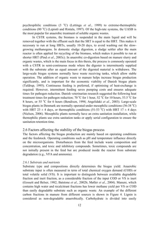 12
psychropihilic conditions (3 o
C) (Lettinga et al., 1999) to extreme-thermophilic
conditions (80 o
C) (Lepistö and Rintala, 1997). Of the high-rate systems, the UASB is
the most popular for anaerobic treatment of soluble organic wastes.
In CSTR systems, the biomass is suspended in the main liquid and will be
removed together with the effluent such that the SRT is equal to the HRT. This makes it
necessary to run at long HRTs, usually 10-20 days, to avoid washing out the slow-
growing methanogens. In domestic sludge digestion, a sludge settler after the main
reactor is often applied for recycling of the biomass, which makes it possible to run at
shorter HRT (Pind et al., 2003c). In anaerobic co-digestion based on manure slurry and
organic wastes, which is the main focus in this thesis, the process is commonly operated
with a CSTR in semi-continuous mode where the digester is intermittently supplied
with the substrate after an equal amount of the digested material is withdrawn. The
large-scale biogas systems normally have waste receiving tanks, which allow stable
operation. The addition of organic waste to manure helps increase biogas production
significantly, and is important for the economic viability of Danish biogas plants
(Tafdrup, 1995). Continuous feeding is preferred, if optimising of heat-exchange is
required. However, intermittent feeding saves pumping costs and ensures adequate
times for pathogen reduction. Danish veterinarian research suggested the following heat
treatment times for pathogen reduction; 70 o
C for 1 hour, 52 o
C for 10 hours, 53.5 o
C for
8 hours, or 55 o
C for 6 hours (Bendixen, 1994; Angelidaki et al., 2003). Large-scale
biogas plants in Denmark are normally operated under mesophilic conditions (36-38 o
C)
with HRT 23 ± 4 days, or thermophilic conditions (51-53 o
C) with HRT 17 ± 4 days
(Nielsen, 2006). Mesophilic plants normally have an extra sanitation installation, while
themophilic plants use extra sanitation tanks or apply serial configuration to ensure the
sanitation retention time.
2.6 Factors affecting the stability of the biogas process
The factors affecting the biogas production are mainly based on operating conditions
and the feedstock. Operating conditions such as pH and temperature influence directly
on the microorganisms. Disturbances from the feed include waste composition and
concentration, and toxic and inhibitory compounds. Sometimes, toxic compounds are
not initially present in the feed but are produced inside the reactor from substrate
degradation (e.g., VFA and ammonia).
2.6.1 Substrate and nutrients
Substrate type and compositions directly determines the biogas yield. Anaerobic
substrate input is often measured in term of total chemical oxygen demand (COD) or
total volatile solid (VS). It is important to distinguish between available degradable
fraction and inert fraction, as a considerable fraction of the input COD or VS is inert
(Gossett and Belser, 1982; Batstone et al., 2002b; Møller et al., 2004). Manure, which
contains high water and recalcitrant fractions has lower methane yield per VS or COD
than easily degradable substrate such as organic waste. An example of the different
carbon fractions in manure from different sources is shown in Figure 4. Lignin is
considered as non-degradable anaerobically. Carbohydrate is divided into easily
 
