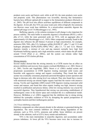 15
products were acetic and butyric acid, while at pH 8.0, the main products were acetic
and propionic acids. This phenomenon was reversible, showing that fermentative
bacteria have different optimal pH in respect to the fermentation products (Horiuchi et
al., 2003). The pH level also affects acid-base equilibrium of different compounds in
the digester. At low pH, free VFA can cause weak acid, while at high pH, free ammonia
can likewise cause weak base inhibition. In a mixed-culture anaerobic digester the
optimal pH range is 6.6-7.4 (Moosbrugger et al., 1993).
Buffering capacity, or the solution resistance to pH change is also important for
process stability. The main buffer in anaerobic digesters is bicarbonate (HCO3
-
), with a
pKa of 6.3, while the main generated acids are VFA, with an aggregate pKa of
approximately 4.8 (Moosbrugger et al., 1993). Other compounds normally found in the
digester also influence the pH balance if present at high concentration, for example,
ammonia (NH4
+
/NH3, pKa 9.3), hydrogen sulfide (H2S/HS-
/S2-
, pKa 7.1 and 13.3) and
hydrogen phosphate (H3PO4/H2PO4
-
/HPO4
2-
/PO4
3-
, pKa 2.1, 7.2 and 12.3). Manure
digesters (mainly a mixture of cow and pig manure) normally have high feed
bicarbonate buffering capacity and a high ammonia content, which makes the pH stable
around 7.5-8.0 (Pind et al., 2003c), and the system can tolerate rather high
concentration of VFA before pH drop.
Mixing intensity
Several studies showed that the mixing intensity in a CSTR reactor has an effect on
process inhibition and recovery from organic overload (McMahon et al., 2001; Stroot et
al., 2001; Vavilin and Angelidaki, 2005). Stroot et al. (2001) studied acetate and
proprionate accumulation in CSTR digesters treating municipal solid wastes and
biosolids with aggressive startup and organic overloading. They found that while
acetate was eventually consumed, propionate persisted throughout system operation and
began to decrease only after mixing level was reduced. They also found that a reactor
with minimised mixing can tolerate higher organic load than the reactor with intensive
mixing. Vavilin and Angelidaki (2005) tested CSTR digesters treating municipal solid
wastes and manure, and found that when organic loading was high, intensive mixing
resulted in acidification and process failure, while low mixing intensity was crucial for
successful digestion. They hypothesized that mixing was preventing establishment of
methanogenic zones in the reactor space and evaluated this in a mathematical model.
However, McMahon et al. (2001) suggested that the inhibition due to strong mixing
inhibited the syntrophic oxidation of VFA by disrupting the spatial juxtaposition of
syntrophic bacteria and their methanogenic partners.
2.6.3 Toxic/inhibiting compounds
Inhibitory compounds are either present already in the substrate or generated during the
degradation. The most common inhibitors are formed during degradation of the
substrate, such as VFA, LCFA, ammonia and sulfide. Some inhibitors are present
already in the substrate, such as LCFA, heavy metals and antibiotics.
VFA is the main intermediate in anaerobic digestion, and accumulates under
process imbalance. At lower pH the VFA becomes more toxic due to increase its
 