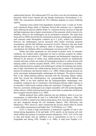 16
undissociated fraction. The undissociated VFA can freely cross the cell membrane, then
dissociate which lowers internal pH and disrupts homeostasis (Switzenbaum et al.,
1990). The concentration threshold for VFA inhibition depends on reactor buffering
capacity.
Ammonia comes mainly from degradation of protein waste. A study on 18 full-
scale centralized biogas plants in Denmark showed that ammonia was a significant
factor affecting the process stability (Paper V). Ammonia toxicity increases at high pH
and high temperature due to higher concentration of free ammonia which is known to be
inhibitory. However, the methanogens can be acclimated to ammonia. The study from
Sung and Liu (2002) showed that the acclimated aceticlastic methanogens could tolerate
total ammonia under thermophilic condition up to 2 g-N/L without any inhibition.
However, the methanogenic activity decreased when further increasing ammonia
concentration, and the total inhibition occurred at 10 g-N/L. Moreover, they also found
that pH had influence on the inhibitory effect of ammonia. Under high ammonia
concentration, the inhibitory effect on methanogens was lowest at pH 7.0-7.5.
Sulfate and sulfur compounds are also present in protein waste. In anaerobic
conditions, the oxidised sulfur compounds are used as electron acceptors by sulfate-
reducing bacteria and reduced to S2-
. Both acetogenic and methanogenic organisms are
affected by the presence of sulfate since sulfate-reducing bacteria are metabolically
versatile and many of them can oxidise all fermentation products to carbon dioxide with
reducing sulfate as electron acceptor (Schink, 1997). At low concentrations of sulfate,
sulfate-reducing bacteria compete with methanogenic archaea for hydrogen and acetate,
and at high concentration the sulfate-reducing bacteria also compete with acetogenic
bacteria for propionate and butyrate (Stams et al., 2005). Sulfate-reducing bacteria can
easily outcompete hydrogenotrophic methanogens for hydrogen. The percent electron
flow to the sulfate-reducing pathway increased with the increasing influent sulfate,
while flow toward the methanogenesis was correspondingly reduced (Khanal and
Huang, 2005). It has been reported that the hydrogenotrophic methanogens were
completely washed-out due to competition with hydrogen-utilising sulfate reducers in
an anaerobic UASB reactor treating sulfate-rich wastewater (Yamaguchi et al., 1999).
However, aceticlastic methanogens can compete reasonably well with acetate-degrading
sulfate reducers. Sulfate-reducing bacteria grow much faster on propionate and butyrate
than acetogenic bacteria (Stams et al., 2005).
Sulfide produced from sulfate reduction also has inhibitory effect at even low
concentration as 0.003-0.006 M total S or 0.002-0.003 M H2S (Speece, 1996). The
toxicity of sulfide is related to the undissociated species, H2S, since the neutral molecule
can pass unopposed through the cell membrane (Speece, 1983; McCartney and
Oleskiewiez, 1991). However, others claimed that the toxicity should rather be related
to total sulfide concentration at pH higher than 7.2 (O'Flaherty et al., 1998).
LCFA is found at high concentration in hydrolysed vegetable oil and is also
formed during degradation of fat and lipids. LCFA adsorbs on the bacteria cell wall,
which inhibits the transport of essential nutrients (Henderson, 1973). 18-C LCFA such
as oleic and linoleic acid are inhibitory even at concentrations as low as 1.5 g/L
(Angelidaki and Ahring, 1992; Templer et al., 2006). A study from Templer et al.
 