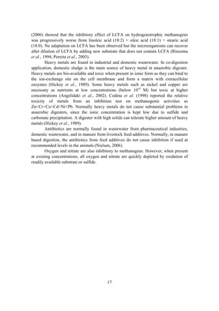 17
(2006) showed that the inhibitory effect of LCFA on hydrogenotrophic methanogens
was progressively worse from linoleic acid (18:2) > oleic acid (18:1) > stearic acid
(18:0). No adaptation on LCFA has been observed but the microorganisms can recover
after dilution of LCFA by adding new substrate that does not contain LCFA (Rinzema
et al., 1994; Pereira et al., 2003).
Heavy metals are found in industrial and domestic wastewater. In co-digestion
application, domestic sludge is the main source of heavy metal in anaerobic digester.
Heavy metals are bio-available and toxic when present in ionic form as they can bind to
the ion-exchange site on the cell membrane and form a matrix with extracellular
enzymes (Hickey et al., 1989). Some heavy metals such as nickel and copper are
necessary as nutrients at low concentrations (below 10-4
M) but toxic at higher
concentrations (Angelidaki et al., 2002). Codina et al. (1998) reported the relative
toxicity of metals from an inhibition test on methanogenic activities as
Zn<Cr<Cu<Cd<Ni<Pb. Normally heavy metals do not cause substantial problems in
anaerobic digesters, since the ionic concentration is kept low due to sulfide and
carbonate precipitation. A digester with high solids can tolerate higher amount of heavy
metals (Hickey et al., 1989).
Antibiotics are normally found in wastewater from pharmaceutical industries,
domestic wastewater, and in manure from livestock feed additives. Normally, in manure
based digestion, the antibiotics from feed additives do not cause inhibition if used at
recommended levels in the animals (Nielsen, 2006).
Oxygen and nitrate are also inhibitory to methanogens. However, when present
at existing concentrations, all oxygen and nitrate are quickly depleted by oxidation of
readily available substrate or sulfide.
 