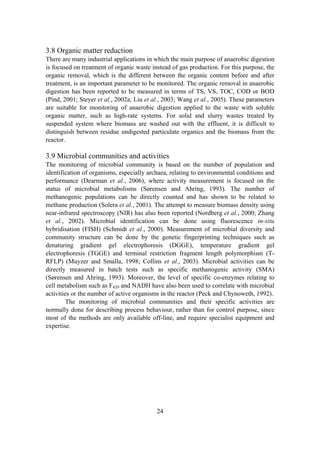 24
3.8 Organic matter reduction
There are many industrial applications in which the main purpose of anaerobic digestion
is focused on treatment of organic waste instead of gas production. For this purpose, the
organic removal, which is the different between the organic content before and after
treatment, is an important parameter to be monitored. The organic removal in anaerobic
digestion has been reported to be measured in terms of TS, VS, TOC, COD or BOD
(Pind, 2001; Steyer et al., 2002a; Liu et al., 2003; Wang et al., 2005). These parameters
are suitable for monitoring of anaerobic digestion applied to the waste with soluble
organic matter, such as high-rate systems. For solid and slurry wastes treated by
suspended system where biomass are washed out with the effluent, it is difficult to
distinguish between residue undigested particulate organics and the biomass from the
reactor.
3.9 Microbial communities and activities
The monitoring of microbial community is based on the number of population and
identification of organisms, especially archaea, relating to environmental conditions and
performance (Dearman et al., 2006), where activity measurement is focused on the
status of microbial metabolisms (Sørensen and Ahring, 1993). The number of
methanogenic populations can be directly counted and has shown to be related to
methane production (Solera et al., 2001). The attempt to measure biomass density using
near-infrared spectroscopy (NIR) has also been reported (Nordberg et al., 2000; Zhang
et al., 2002). Microbial identification can be done using fluorescence in-situ
hybridisation (FISH) (Schmidt et al., 2000). Measurement of microbial diversity and
community structure can be done by the genetic fingerprinting techniques such as
denaturing gradient gel electrophoresis (DGGE), temperature gradient gel
electrophoresis (TGGE) and terminal restriction fragment length polymorphism (T-
RFLP) (Muyzer and Smalla, 1998; Collins et al., 2003). Microbial activities can be
directly measured in batch tests such as specific methanogenic activity (SMA)
(Sørensen and Ahring, 1993). Moreover, the level of specific co-enzymes relating to
cell metabolism such as F420 and NADH have also been used to correlate with microbial
activities or the number of active organisms in the reactor (Peck and Chynoweth, 1992).
The monitoring of microbial communities and their specific activities are
normally done for describing process behaviour, rather than for control purpose, since
most of the methods are only available off-line, and require specialist equipment and
expertise.
 