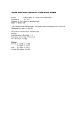 Online monitoring and control of the biogas process
Cover: Torben Dolin & Julie Camilla Middleton
Printed by: DTU tryk
Institute of Environment & Resources
ISBN 87-91855-10-1
The thesis will be available as a pdf-file for downloading from the institute
homepage on: www.er.dtu.dk
Institute of Environment & Resources
Library
Bygningstorvet, Building 115,
Technical University of Denmark
DK-2800 Kgs. Lyngby
Phone:
Direct: (+45) 45 25 16 10
(+45) 45 25 16 00
Fax: (+45) 45 93 28 50
E-mail: library@er.dtu.dk
 