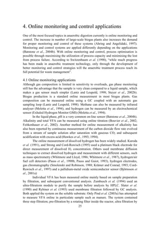 25
4. Online monitoring and control applications
One of the most focused topics in anaerobic digestion currently is online monitoring and
control. The increase in number of large-scale biogas plants also increases the demand
for proper monitoring and control of these systems (Ahring and Angelidaki, 1997).
Monitoring and control systems are applied differently depending on the applications
(Batstone et al., 2004b). With online monitoring and control, process optimisation is
possible through maximising the utilization of process capacity and minimising the lost
from process failure. According to Switzenbaum et al. (1990), “while much progress
has been made in anaerobic treatment technology, only through the development of
better monitoring and control strategies will the anaerobic treatment process reach its
full potential for waste management”.
4.1 Online monitoring applications
Although gas composition is limited in sensitivity to overloads, gas phase monitoring
still has the advantage that the sample is very clean compared to a liquid sample, which
makes a gas sensor much simpler (Lantz and Leupold, 1998; Steyer et al., 2002b).
Biogas production is a standard online measurement in most biogas plants. Gas
composition can be measured online using a GC coupled with an automatic gas
sampling loop (Lantz and Leupold, 1998). Methane can also be measured by infrared
analyser (Moletta et al., 1994), and hydrogen can be measured by an electrochemical
sensor (Exhaled Hydrogen Monitor GMI) (Moletta et al., 1994).
In the liquid phase, pH is a very common on-line sensor (Batstone et al., 2004b).
Alkalinity and total VFA can be measured using online titration (Bouvier et al., 2002;
Feitkenhauer et al., 2002). Another method for online measurement of alkalinity has
also been reported by continuous measurement of the carbon dioxide flow rate evolved
from a stream of sample solution after saturation with gaseous CO2 and subsequent
acidification with excess acid (Hawkes et al., 1993; 1994).
The online measurement of dissolved hydrogen has been widely studied. Kuroda
et al. (1991), and Strong and Cord-Ruwisch (1995) used a platinum black electrode for
direct measurement of dissolved H2 concentration. Others used membrane diffusion
techniques to extract dissolved hydrogen and measurement with different sensors, such
as mass spectrometry (Whitmore and Lloyd, 1986; Whitmore et al., 1987), hydrogen/air
fuel cell detectors (Pauss et al., 1990b; Pauss and Guiot, 1993), hydrogen electrodes,
gas chromatography (Smolenski and Robinson, 1988; Krämer and Conrad, 1993; Cord-
Ruwisch et al., 1997) and a pallidium-metal oxide semiconductor sensor (Björnsson et
al., 2001a)
Individual VFA has been measured online mainly based on sample preparation
by filtration, and subsequent conventional analysis. Zumbusch et al. (1994) used an
ultra-filtratioin module to purify the sample before analysis by HPLC. Slater et al.
(1990) and Ryhiner et al. (1993) used membrane filtration followed by GC analysis.
Both applied the system on the soluble substrate. Only Pind et al. (2003a) has attempted
to measure VFA online in particulate sample such as manure. The system contained
three step filtration; pre-filtration by a rotating filter inside the reactor, ultra filtration by
 
