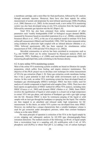 26
a membrane cartridge, and a mini-filter for final purification, followed by GC analysis
through automatic injection. Moreover, there have also been reports for online
measurement of acetate and propionate by near-infrared spectroscopy (NIR) (Nordberg
et al., 2000; Hansson et al., 2002). In this research work, a new online VFA monitoring
system was also been developed using ex-situ VFA extraction from the liquid sample
followed by automatic gas injection into the GC (Paper I, II).
Total VFA has also been estimated from online measurement of other
parameters such “readily biodegradable COD” or biological oxygen demand (BOD),
measured by biosensor based on microbial respiration (Liu et al., 2004b), a denitrifying
biosensor (Rozzi et al., 1997), or the use of an empirical model to estimate VFA from
online-pH measurement (Münch and Greenfield, 1998). TOC has been measured online
using oxidation by ultraviolet light coupled with an infrared detector (Moletta et al.,
1994). Infra-red spectrometry (IR) has been reported for simultaneous online
measurement of TOC, COD and total VFA (Steyer et al., 2002a).
Microbial communities or activity has been correlated to co-enzymes such as
F420 and NADH which can be online measured by fluorescent analysis (Peck and
Chynoweth, 1992). Nordberg et al. (2000) used near-infrared spectroscopy (NIR) for
measuring phospholipid fatty acids correlating to the biomass density.
4.2 A new online VFA monitoring system
Most of the online VFA monitoring systems available are based on filtration for sample
preparation, which suffers from fouling, and require extensive maintenance. The
objective of this Ph.D. project was to develop a new technique for online measurement
of VFA by gas extraction (Paper I, II). Since gas extraction avoids membrane fouling,
thus it has a great potential to deal with high solids environments such as manure
slurries. In this work, an online VFA monitoring system has been developed based on
headspace gas chromatography (HSGC) technique. HSGC has been widely used for
analysis of volatile compounds in liquid and solid samples (Seto, 1994). There have also
been reports on applications of HSGC method for offline VFA analysis, including static
HSGC (Cruwys et al., 2002) and dynamic HSGC (Ábalos et al., 2000). Static HSGC
involves the equilibration of liquid or solid sample in a closed vial at high temperature
to extract VFA into gas phase, and injection of headspace gas with a gas tight syringe
into the GC. Dynamic HSGC is done by continuous purging of the liquid or solid
sample with an inert gas through the headspace or sparging into the liquid. The volatiles
are then trapped in an adsorbent and released under high temperature for GC
measurement. In this thesis, an online VFA system was developed from static HSGC.
However, my method has a unique characteristic that a variable headspace volume is
used for gas extraction under atmospheric pressure, rather than constant headspace
volume as in the static HSGC.
The main principle of operation is extraction of the VFA in the liquid sample by
ex-situ stripping and subsequent analysis by GC-FID (gas chromatography-flame
ionization detection). The method consists of the following; (a) 40 mL of liquid sample
from a recirculation loop to a sampling cell, (b) acidification with 4 mL of 34%
phosphoric acid (H3PO4) to obtain final pH<2, (c) adding 2 mL of sodium hydrogen
 