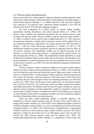 28
4.3. Process control and optimisation
Process control has been mainly applied in high-rate digesters treating industrial wastes
with mostly soluble organics, and has generally not been applied in municipal sludge, or
solids/manure digesters (Batstone et al., 2004b). However, solids and slurry digesters
have potential to be improved since significant methane potential is lost with the
effluent in the form of VFA and other undigested organics.
The main components in a control system are process output variables,
manipulated variables, disturbances, and control approach (Pind et al., 2003c). The
process output variables are monitoring parameters that can indicate process status
resulting from process control. Process variables could be monitored online (Puñal et
al., 2003), or offline if slower control action is applied (Renard et al., 1991). However,
the parameters should be available online if automatic control will be applied. Most of
the monitoring parameters suggested for the biogas process have been described in
Chapter 3 with the online monitoring applications in Chapter 4.2 and 4.3. The
manipulated variables are process parameters that can be regulated, and have effect on
the process evolution. The manipulated variable can be adjusted manually by the
operator, e.g. feed rate and mixing intensity, or automatically by another control, e.g.
pH and temperature (Pind et al., 2003c). The manipulated variables should have a range
of operation to facilitate refined control, rather than on-off control. The disturbances are
process parameters or external parameters that cannot be regulated, but also have effect
on the process evolution, e.g. COD in the feed and inhibiting compounds concentration.
(Pind et al., 2003c).
The aim of process control in anaerobic digestion is not only to ensure digester
stability, but also to enhance process performance (Pind et al., 2003c). The control type
can be divided into open-loop and closed-loop control. Open-loop control is when the
process is controlled after a control program without taking the monitoring parameters
into account, for example, using timer program. Close-loop control is when the process
is regulated after the control program where the monitoring parameters are taken into
account (Liu, 2003). Since all advanced control applications are closed-loop control,
thus it will be focused here. The closed-loop control can further divided into feedback
and feedforward system. In feedback control, the process output variables are used as an
input for control compilation and the manipulated variable are regulated to achieve the
desired value of output variables. In feedforward control, the disturbances are measured
as control-function input and the manipulated variables were then regulated to suppress
the effect of disturbance before entering the process.
There are many control approaches applied in anaerobic digestion. The
complexity of process control increases with the diversity of the control objectives,
ranging from simple controller (e.g. on/off, PID), to the complicated adaptive control or
artificial intelligence control schemes (e.g. fuzzy, knowledge based, and neural network
controllers) (Pind et al., 2003c). The on/off control is straightforward. A manipulated
variable is turned on or off if a process output variable exceeds a set point. This control
approach is simple but the results may be very fluctuating, since it does not take into
account the offset between process output and the setpoint (Liu, 2003). The
proportional-integral-derivative (PID) controller is a combination of three terms with
 