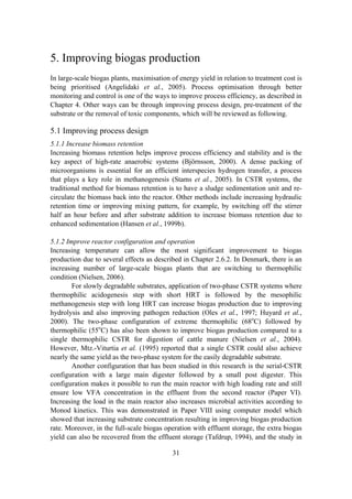 31
5. Improving biogas production
In large-scale biogas plants, maximisation of energy yield in relation to treatment cost is
being prioritised (Angelidaki et al., 2005). Process optimisation through better
monitoring and control is one of the ways to improve process efficiency, as described in
Chapter 4. Other ways can be through improving process design, pre-treatment of the
substrate or the removal of toxic components, which will be reviewed as following.
5.1 Improving process design
5.1.1 Increase biomass retention
Increasing biomass retention helps improve process efficiency and stability and is the
key aspect of high-rate anaerobic systems (Björnsson, 2000). A dense packing of
microorganisms is essential for an efficient interspecies hydrogen transfer, a process
that plays a key role in methanogenesis (Stams et al., 2005). In CSTR systems, the
traditional method for biomass retention is to have a sludge sedimentation unit and re-
circulate the biomass back into the reactor. Other methods include increasing hydraulic
retention time or improving mixing pattern, for example, by switching off the stirrer
half an hour before and after substrate addition to increase biomass retention due to
enhanced sedimentation (Hansen et al., 1999b).
5.1.2 Improve reactor configuration and operation
Increasing temperature can allow the most significant improvement to biogas
production due to several effects as described in Chapter 2.6.2. In Denmark, there is an
increasing number of large-scale biogas plants that are switching to thermophilic
condition (Nielsen, 2006).
For slowly degradable substrates, application of two-phase CSTR systems where
thermophilic acidogenesis step with short HRT is followed by the mesophilic
methanogenesis step with long HRT can increase biogas production due to improving
hydrolysis and also improving pathogen reduction (Oles et al., 1997; Huyard et al.,
2000). The two-phase configuration of extreme thermophilic (68o
C) followed by
thermophilic (55o
C) has also been shown to improve biogas production compared to a
single thermophilic CSTR for digestion of cattle manure (Nielsen et al., 2004).
However, Mtz.-Viturtia et al. (1995) reported that a single CSTR could also achieve
nearly the same yield as the two-phase system for the easily degradable substrate.
Another configuration that has been studied in this research is the serial-CSTR
configuration with a large main digester followed by a small post digester. This
configuration makes it possible to run the main reactor with high loading rate and still
ensure low VFA concentration in the effluent from the second reactor (Paper VI).
Increasing the load in the main reactor also increases microbial activities according to
Monod kinetics. This was demonstrated in Paper VIII using computer model which
showed that increasing substrate concentration resulting in improving biogas production
rate. Moreover, in the full-scale biogas operation with effluent storage, the extra biogas
yield can also be recovered from the effluent storage (Tafdrup, 1994), and the study in
 
