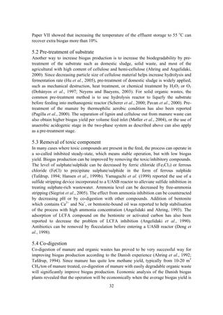 32
Paper VII showed that increasing the temperature of the effluent storage to 55 o
C can
recover extra biogas more than 10%.
5.2 Pre-treatment of substrate
Another way to increase biogas production is to increase the biodegradability by pre-
treatment of the substrate such as domestic sludge, solid waste, and most of the
agricultural with high content of cellulose and hemi-cellulose (Ahring and Angelidaki,
2000). Since decreasing particle size of cellulose material helps increase hydrolysis and
fermentation rate (Hu et al., 2005), pre-treatment of domestic sludge is widely applied,
such as mechanical destruction, heat treatment, or chemical treatment by H2O2 or O3
(Dohányos et al., 1997; Neyens and Baeyens, 2003). For solid organic wastes, the
common pre-treatment method is to use hydrolysis reactor to liquefy the substrate
before feeding into methanogenic reactor (Scherer et al., 2000; Pavan et al., 2000). Pre-
treatment of the manure by thermophilic aerobic condition has also been reported
(Pagilla et al., 2000). The separation of lignin and cellulose out from manure waste can
also obtain higher biogas yield per volume feed inlet (Møller et al., 2004), or the use of
anaerobic acidogenic stage in the two-phase system as described above can also apply
as a pre-treatment stage.
5.3 Removal of toxic component
In many cases where toxic compounds are present in the feed, the process can operate in
a so-called inhibited steady-state, which means stable operation, but with low biogas
yield. Biogas production can be improved by removing the toxic/inhibitory compounds.
The level of sulphate/sulphide can be decreased by ferric chloride (Fe2Cl3) or ferrous
chloride (FeCl) to precipitate sulphate/sulphide in the form of ferrous sulphide
(Tafdrup, 1994; Hansen et al., 1999b). Yamaguchi et al. (1999) reported the use of a
sulfide stripping device incorporated to a UASB reactor to alleviate sulfide inhibition in
treating sulphate-rich wastewater. Ammonia level can be decreased by free-ammonia
stripping (Siegrist et al., 2005). The effect from ammonia inhibition can be counteracted
by decreasing pH or by co-digestion with other compounds. Addition of bentonite
which contains Ca2+
and Na+
, or bentonite-bound oil was reported to help stabilisation
of the process with high ammonia concentration (Angelidaki and Ahring, 1993). The
adsorption of LCFA compound on the bentonite or activated carbon has also been
reported to decrease the problem of LCFA inhibition (Angelidaki et al., 1990).
Antibiotics can be removed by flocculation before entering a UASB reactor (Deng et
al., 1998).
5.4 Co-digestion
Co-digestion of manure and organic wastes has proved to be very successful way for
improving biogas production according to the Danish experience (Ahring et al., 1992;
Tafdrup, 1994). Since manure has quite low methane yield, typically from 10-20 m3
CH4/ton of manure treated, co-digestion of manure with easily degradable organic waste
will significantly improve biogas production. Economic analysis of the Danish biogas
plants revealed that the operation will be economically when the average biogas yield is
 