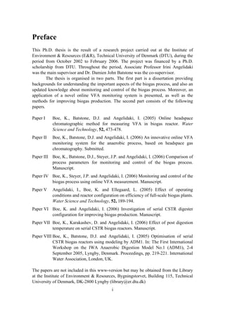i
Preface
This Ph.D. thesis is the result of a research project carried out at the Institute of
Environment & Resources (E&R), Technical University of Denmark (DTU), during the
period from October 2002 to February 2006. The project was financed by a Ph.D.
scholarship from DTU. Throughout the period, Associate Professor Irini Angelidaki
was the main supervisor and Dr. Damien John Batstone was the co-supervisor.
The thesis is organised in two parts. The first part is a dissertation providing
backgrounds for understanding the important aspects of the biogas process, and also an
updated knowledge about monitoring and control of the biogas process. Moreover, an
application of a novel online VFA monitoring system is presented, as well as the
methods for improving biogas production. The second part consists of the following
papers.
Paper I Boe, K., Batstone, D.J. and Angelidaki, I. (2005) Online headspace
chromatographic method for measuring VFA in biogas reactor. Water
Science and Technology, 52, 473-478.
Paper II Boe, K., Batstone, D.J. and Angelidaki, I. (2006) An innovative online VFA
monitoring system for the anaerobic process, based on headspace gas
chromatography. Submitted.
Paper III Boe, K., Batstone, D.J., Steyer, J.P. and Angelidaki, I. (2006) Comparison of
process parameters for monitoring and control of the biogas process.
Manuscript.
Paper IV Boe, K., Steyer, J.P. and Angelidaki, I. (2006) Monitoring and control of the
biogas process using online VFA measurement. Manuscript.
Paper V Angelidaki, I., Boe, K. and Ellegaard, L. (2005) Effect of operating
conditions and reactor configuration on efficiency of full-scale biogas plants.
Water Science and Technology, 52, 189-194.
Paper VI Boe, K. and Angelidaki, I. (2006) Investigation of serial CSTR digester
configuration for improving biogas production. Manuscript.
Paper VII Boe, K., Karakashev, D. and Angelidaki, I. (2006) Effect of post digestion
temperature on serial CSTR biogas reactors. Manuscript.
Paper VIII Boe, K., Batstone, D.J. and Angelidaki, I. (2005) Optimisation of serial
CSTR biogas reactors using modeling by ADM1. In: The First International
Workshop on the IWA Anaerobic Digestion Model No.1 (ADM1), 2-4
September 2005, Lyngby, Denmark. Proceedings, pp. 219-221. International
Water Association, London, UK.
The papers are not included in this www-version but may be obtained from the Library
at the Institute of Environment & Resources, Bygningstorvet, Building 115, Technical
University of Denmark, DK-2800 Lyngby (library@er.dtu.dk)
 