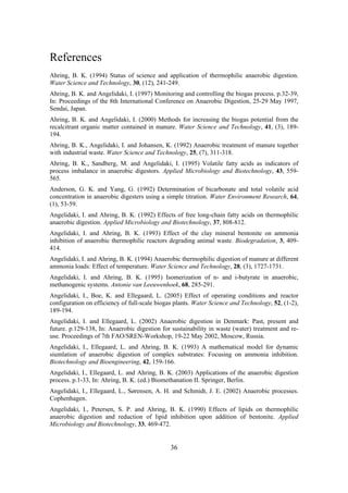 36
References
Ahring, B. K. (1994) Status of science and application of thermophilic anaerobic digestion.
Water Science and Technology, 30, (12), 241-249.
Ahring, B. K. and Angelidaki, I. (1997) Monitoring and controlling the biogas process. p.32-39,
In: Proceedings of the 8th International Conference on Anaerobic Digestion, 25-29 May 1997,
Sendai, Japan.
Ahring, B. K. and Angelidaki, I. (2000) Methods for increasing the biogas potential from the
recalcitrant organic matter contained in manure. Water Science and Technology, 41, (3), 189-
194.
Ahring, B. K., Angelidaki, I. and Johansen, K. (1992) Anaerobic treatment of manure together
with industrial waste. Water Science and Technology, 25, (7), 311-318.
Ahring, B. K., Sandberg, M. and Angelidaki, I. (1995) Volatile fatty acids as indicators of
process imbalance in anaerobic digestors. Applied Microbiology and Biotechnology, 43, 559-
565.
Anderson, G. K. and Yang, G. (1992) Determination of bicarbonate and total volatile acid
concentration in anaerobic digesters using a simple titration. Water Environment Research, 64,
(1), 53-59.
Angelidaki, I. and Ahring, B. K. (1992) Effects of free long-chain fatty acids on thermophilic
anaerobic digestion. Applied Microbiology and Biotechnology, 37, 808-812.
Angelidaki, I. and Ahring, B. K. (1993) Effect of the clay mineral bentonite on ammonia
inhibition of anaerobic thermophilic reactors degrading animal waste. Biodegradation, 3, 409-
414.
Angelidaki, I. and Ahring, B. K. (1994) Anaerobic thermophilic digestion of manure at different
ammonia loads: Effect of temperature. Water Science and Technology, 28, (3), 1727-1731.
Angelidaki, I. and Ahring, B. K. (1995) Isomerization of n- and i-butyrate in anaerobic,
methanogenic systems. Antonie van Leeuwenhoek, 68, 285-291.
Angelidaki, I., Boe, K. and Ellegaard, L. (2005) Effect of operating conditions and reactor
configuration on efficiency of full-scale biogas plants. Water Science and Technology, 52, (1-2),
189-194.
Angelidaki, I. and Ellegaard, L. (2002) Anaerobic digestion in Denmark: Past, present and
future. p.129-138, In: Anaerobic digestion for sustainability in waste (water) treatment and re-
use. Proceedings of 7th FAO/SREN-Workshop, 19-22 May 2002, Moscow, Russia.
Angelidaki, I., Ellegaard, L. and Ahring, B. K. (1993) A mathematical model for dynamic
siumlation of anaerobic digestion of complex substrates: Focusing on ammonia inhibition.
Biotechnology and Bioengineering, 42, 159-166.
Angelidaki, I., Ellegaard, L. and Ahring, B. K. (2003) Applications of the anaerobic digestion
process. p.1-33, In: Ahring, B. K. (ed.) Biomethanation II. Springer, Berlin.
Angelidaki, I., Ellegaard, L., Sørensen, A. H. and Schmidt, J. E. (2002) Anaerobic processes.
Cophenhagen.
Angelidaki, I., Petersen, S. P. and Ahring, B. K. (1990) Effects of lipids on thermophilic
anaerobic digestion and reduction of lipid inhibition upon addition of bentonite. Applied
Microbiology and Biotechnology, 33, 469-472.
 