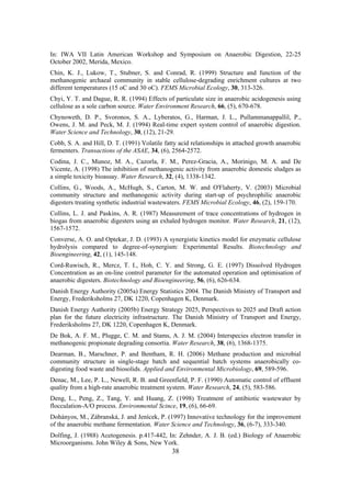 38
In: IWA VII Latin American Workshop and Symposium on Anaerobic Digestion, 22-25
October 2002, Merida, Mexico.
Chin, K. J., Lukow, T., Stubner, S. and Conrad, R. (1999) Structure and function of the
methanogenic archaeal community in stable cellulose-degrading enrichment cultures at two
different temperatures (15 oC and 30 oC). FEMS Microbial Ecology, 30, 313-326.
Chyi, Y. T. and Dague, R. R. (1994) Effects of particulate size in anaerobic acidogenesis using
cellulose as a sole carbon source. Water Environment Research, 66, (5), 670-678.
Chynoweth, D. P., Svoronos, S. A., Lyberatos, G., Harman, J. L., Pullammanappallil, P.,
Owens, J. M. and Peck, M. J. (1994) Real-time expert system control of anaerobic digestion.
Water Science and Technology, 30, (12), 21-29.
Cobb, S. A. and Hill, D. T. (1991) Volatile fatty acid relationships in attached growth anaerobic
fermenters. Transactions of the ASAE, 34, (6), 2564-2572.
Codina, J. C., Munoz, M. A., Cazorla, F. M., Perez-Gracia, A., Morinigo, M. A. and De
Vicente, A. (1998) The inhibition of methanogenic activity from anaerobic domestic sludges as
a simple toxicity bioassay. Water Research, 32, (4), 1338-1342.
Collins, G., Woods, A., McHugh, S., Carton, M. W. and O'Flaherty, V. (2003) Microbial
community structure and methanogenic activity during start-up of psychrophilic anaerobic
digesters treating synthetic industrial wastewaters. FEMS Microbial Ecology, 46, (2), 159-170.
Collins, L. J. and Paskins, A. R. (1987) Measurement of trace concentrations of hydrogen in
biogas from anaerobic digesters using an exhaled hydrogen monitor. Water Research, 21, (12),
1567-1572.
Converse, A. O. and Optekar, J. D. (1993) A synergistic kinetics model for enzymatic cellulose
hydrolysis compared to degree-of-synergism: Experimental Results. Biotechnology and
Bioengineering, 42, (1), 145-148.
Cord-Ruwisch, R., Mercz, T. I., Hoh, C. Y. and Strong, G. E. (1997) Dissolved Hydrogen
Concentration as an on-line control parameter for the automated operation and optimisation of
anaerobic digesters. Biotechnology and Bioengineering, 56, (6), 626-634.
Danish Energy Authority (2005a) Energy Statistics 2004. The Danish Ministry of Transport and
Energy, Frederiksholms 27, DK 1220, Copenhagen K, Denmark.
Danish Energy Authority (2005b) Energy Strategy 2025, Perspectives to 2025 and Draft action
plan for the future electricity infrastructure. The Danish Ministry of Transport and Energy,
Frederiksholms 27, DK 1220, Copenhagen K, Denmark.
De Bok, A. F. M., Plugge, C. M. and Stams, A. J. M. (2004) Interspecies electron transfer in
methanogenic propionate degrading consortia. Water Research, 38, (6), 1368-1375.
Dearman, B., Marschner, P. and Bentham, R. H. (2006) Methane production and microbial
community structure in single-stage batch and sequential batch systems anaerobically co-
digesting food waste and biosolids. Applied and Environmental Microbiology, 69, 589-596.
Denac, M., Lee, P. L., Newell, R. B. and Greenfield, P. F. (1990) Automatic control of effluent
quality from a high-rate anaerobic treatment system. Water Research, 24, (5), 583-586.
Deng, L., Peng, Z., Tang, Y. and Huang, Z. (1998) Treatment of antibiotic wastewater by
flocculation-A/O process. Environmental Scince, 19, (6), 66-69.
Dohányos, M., Zábranská, J. and Jenícek, P. (1997) Innovative technology for the improvement
of the anaerobic methane fermentation. Water Science and Technology, 36, (6-7), 333-340.
Dolfing, J. (1988) Acetogenesis. p.417-442, In: Zehnder, A. J. B. (ed.) Biology of Anaerobic
Microorganisms. John Wiley & Sons, New York.
 
