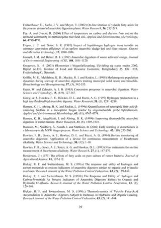 39
Feitkenhauer, H., Sachs, J. V. and Meyer, U. (2002) On-line titration of volatile fatty acids for
the process control of anaerobic digestion plants. Water Research, 36, 212-218.
Fey, A. and Conrad, R. (2000) Effect of temperature on carbon and electron flow and on the
archaeal community in methanogenic rice field soil. Applied and Environmental Microbiology,
66, 4790-4797.
Frigon, J. C. and Guiot, S. R. (1995) Impact of liquid-to-gas hydrogen mass transfer on
substrate conversion efficiency of an upflow anaerobic sludge bed and filter reactor. Enzyme
and Microbial Technology, 17, 1080-1086.
Gossett, J. M. and Belser, R. L. (1982) Anaerobic digestion of waste activated sludge. Journal
of Environmental Engineering ACSE, 108, 1101-1120.
Gregersen, K. H. (2003) Økonomien i biogasfællesanlæg, Udvikling og status medio 2002,
Report no.150. Institute of Food and Resource Economic, Rolighedsvej 25, DK 1958,
Frederiksberg C, Denmark.
Griffin, M. E., McMahon, K. D., Mackie, R. I. and Raskin, L. (1998) Methanogenic population
dynamics during start-up of anaerobic digesters treating municipal solid waste and biosolids.
Biotechnology and Bioengineering, 57, (3), 342-355.
Gujer, W. and Zehnder, A. J. B. (1983) Conversion processes in anaerobic digestion. Water
Science and Technology, 15, (8-9), 127-167.
Guwy, A. J., Hawkes, F. R., Hawkes, D. L. and Rozzi, A. G. (1997) Hydrogen production in a
high rate fluidised bed anaerobic digester. Water Research, 31, (6), 1291-1298.
Hansen, K. H., Ahring, B. K. and Raskin, L. (1999a) Quantification of syntrophic fatty acid-β-
oxidizing bacteria in a mesophilic biogas reactor by oligonucleotide probe hybridization.
Applied and Environmental Microbiology, 65, (11), 4767-4774.
Hansen, K. H., Angelidaki, I. and Ahring, B. K. (1999b) Improving thermophillic anaerobic
digestion of swine manure. Water Research, 33, (8), 1805-1810.
Hansson, M., Nordberg, Å., Sundh, I. and Mathisen, B. (2002) Early warning of disturbances in
a laboratory-scale MSW biogas process. Water Science and Technology, 45, (10), 255-260.
Hawkes, F. R., Guwy, A. J., Hawkes, D. L. and Rozzi, A. G. (1994) On-line monitoring of
anaerobic digestion: Application of a device for continuous measurement of bicarbonate
alkalinity. Water Science and Technology, 30, (12), 1-10.
Hawkes, F. R., Guwy, A. J., Rozzi, A. G. and Hawkes, D. L. (1993) New instrument for on-line
measurement of bicarbonate alkalinity. Water Research, 27, (1), 167-170.
Henderson, C. (1973) The effects of fatty acids on pure culture of rumen bacteria. Journal of
Agricultural Science, 81, 107-112.
Hickey, R. F. and Switzenbaum, M. S. (1991a) The response and utility of hydrogen and
carbon-monoxide as orocess indicators of anaerobic digesters subject to organic and hydraulic
overloads. Research Journal of the Water Pollution Control Federation, 63, (2), 129-140.
Hickey, R. F. and Switzenbaum, M. S. (1991b) The Response and Utility of Hydrogen and
Carbon-Monoxide As Process Indicators of Anaerobic Digesters Subject to Organic and
Hydraulic Overloads. Research Journal of the Water Pollution Control Federation, 63, (2),
129-140.
Hickey, R. F. and Switzenbaum, M. S. (1991c) Thermodynamics of Volatile Fatty-Acid
Accumulation in Anaerobic Digesters Subject to Increases in Hydraulic and Organic Loading.
Research Journal of the Water Pollution Control Federation, 63, (2), 141-144.
 