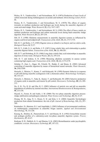 40
Hickey, R. F., Vanderwielen, J. and Switzenbaum, M. S. (1987a) Production of trace levels of
carbon monoxide during methanogenesis on acetate and methanol. Biotechnology Letters, 9, 63-
66.
Hickey, R. F., Vanderwielen, J. and Switzenbaum, M. S. (1987b) The effects of organic
toxicants on methane production and hydrogen gas levels during the anaerobic digestion of
waste activated sludge. Water Research, 21, (11), 1417-1427.
Hickey, R. F., Vanderwielen, J. and Switzenbaum, M. S. (1989) The effect of heavy metals on
methane production and hydrogen and carbon monoxide levels during batch anaerobic sludge
digestion. Water Research, 23, (2), 207-218.
Hill, D. T. (1990) Alkalinity measurements in anaerobic digestion systems as influenced by
organic acid level and endpoint pH. Transactions of the ASAE, 33, (5), 1717-1719.
Hill, D. T. and Bolte, J. P. (1989) Digester stress as related to iso-butyric and iso-valeric acids.
Biological Wastes, 8, 33-37.
Hill, D. T., Cobb, S. A. and Bolte, J. P. (1987) Using volatile fatty acid relationship to predict
anaerobic digester failure. Transactions of the ASAE, 30, (2), 496-501.
Hill, D. T. and Holmberg, R. D. (1988) Long chain volatile fatty acid relationships in anaerobic
digestion of swine waste. Biological Wastes, 23, (3), 195-214.
Hill, D. T. and Jenkins, S. R. (1989) Measuring alkalinity accurately in aueous system
containing high organic acid. Transactions of the ASAE, 32, (6), 2175-2178.
Holubar, P., Zani, L., Hager, M., Fröschl, W., Radak, Z. and Braun, R. (2002) Advanced
controlling of anaerobic digestion by means of hierarchical neural networks. Water Research,
36, 2582-2588.
Horiuchi, J., Shimizu, T., Kanno, T. and Kobayashi, M. (1999) Dynamic behavior in response
to pH shift during anaerobic acidogenesis with a chemostat culture. Biotechnology Techniques,
13, 155-157.
Horiuchi, J., Shimizu, T., Tada, K., Kanno, T. and Kobayashi, M. (2003) Selective production
of organic acids in anaerobic acid reactor by pH control. Bioresource Technology, 82, (3), 209-
213.
Hu, Z. H., Yu, H. Q. and Zhu, R. F. (2005) Influence of particle size and pH on anaerobic
degradation of cellulose by ruminal microbes. International Biodeterioration & Biodegradation,
55, 233-238.
Huyard, A., Ferran, B. and Audic, J. M. (2000) The two phase anaerobic digestion process:
sludge stabilization and pathogens reduction. Water Science and Technology, 42, (9), 41-47.
Hwang, M. H., Jang, N. J., Hyum, S. H. and Kim, I. S. (2004) Anaerobic bio-hydrogen
production from ethanol fermentation: the role of pH. Journal of Biotechnology, 111, (3), 297-
309.
Karakashev, D., Batstone, D. J. and Angelidaki, I. (2005) Influence of environmental conditions
on methanogenic compositions in anaerobic biogas reactors. Applied and Environmental
Microbiology, 71, 331-338.
Kaseng, K., Ibrahim, K., Paneerselvam, S. V. and Hassan, R. S. (1992) Extracellular enzyme
and acidogen profiles of a saboratory-scale two-phase anaerobic digestion system. Process
Biochemistry, 27, 43-47.
Kashyap, D. R., Dadhich, K. S. and Sharma, S. K. (2003) Biomethanation under psychrophilic
conditions: a review. Bioresource Technology, 87, 147-153.
 