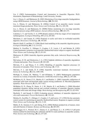 42
Liu, J. (2003) Instrumentation, Control and Automation in Anaerobic Digestion. Ph.D.
dissertation, Department of Biotechnology, Lund University, Sweden.
Liu, J., Olsson, G. and Mattiasson, B. (2003) Monitoring of two-stage anaerobic biodegradation
using a BOD biosensor. Journal of Biotechnology, 100, 261-265.
Liu, J., Olsson, G. and Mattiasson, B. (2004a) Control of an anaerobic reactor towards
maximum biogas produciton. Water Science and Technology, 50, (11), 189-198.
Liu, J., Olsson, G. and Mattiasson, B. (2004b) Online monitoring of a two-stage anaerobic
digestion process using a BOD analyser. Journal of Biotechnology, 109, 263-275.
Lokshina, L. Y. and Vavilin, V. A. (1999) Kinetic analysis of the key stages of low temperature
methanogenesis. Ecological Modelling, 117, (2-3), 285-303.
Marchaim, U. and Carsten, K. (1993) Propionic to acetic acid ratios in overloaded anaerobic
digestion. Bioresource Technology, 20, 195-203.
Marsili-Libelli, S. and Beni, S. (1996) Shock load modelling in the anaerobic digestion process.
Ecological Modelling, 84, (1-3), 215-232.
Mathiot, S., Escoffier, Y., Ehlinger, F., Couderc, J. P., Leyris, J. P. and Moletta, R. (1992)
Control parameter variations in an anaerobic fluidised bed reactor subject to organic shockloads.
Water Science and Technology, 25, (7), 93-101.
Mattiasson, B. (2004) Anaerobic digestion generates fatty acids. Industrial Bioprocessing, 26,
(6), 8-9.
McCartney, D. M. and Oleskiewiez, J. A. (1991) Sulphide inhibition of anaerobic degradation
of lactate and acetate. Water Research, 25, 203-209.
McCarty, P. L. and Mosey, F. E. (1991) Modelling of anaerobic digestion processes (A
discussion of concepts). Water Science and Technology, 24, 17-33.
McCarty, P. L. and Smith, D. P. (1986) Anaerobic wastewater treatment. Environmental
Science & Technology, 20, (12), 1200-1206.
McHugh, S., Carton, M., Mahony, T. and O'Flaherty, V. (2003) Methanogenic population
structure in a variety of anaerobic bioreactors. FEMS Microbial Ecology, 219, (2), 297-304.
McMahon, K. D., Stroot, P. G., Mackie, R. I. and Raskin, L. (2001) Anaerobic codigestion of
municipal solid waste and biosolids under various mixing conditioins- II: Microbial population
dynamics. Water Research, 35, (7), 1817-1827.
McMahon, K. D., Zheng, D., Stams, A. J. M., Mackie, R. I. and Raskin, L. (2004) Microbial
population dynamics during start-up and overload conditions of anaerobic digesters treating
municipal solid waste and sewage sludge. Biotechnology and Bioengineering, 87, (7), 823-834.
Mechichi, T. and Sayadi, S. (2005) Evaluating process imbalance of anaerobic digestion of
olive mill wastewaters. Process Biochemistry, 40, 139-145.
Moletta, R., Escoffier, Y., Ehlinger, F., Coudert, J. P. and Leyris, J. P. (1994) On-line automatic
control system for monitoring an anaerobic fluidized-bed reactor: Response to organic overload.
Water Science and Technology, 30, (12), 11-20.
Møller, H. B., Sommer, S. G. and Ahring, B. K. (2004) Methane productivity of manure, straw
and solid fraction of manure. Biomass and Bioenergy, 26, 485-495.
Moosbrugger, R. E., Wentzel, M. C., Ekama, G. A. and Marais, G. v. R. (1993) A 5 pH point
titration method for determining the carbonate and SCFA weak acid/bases in anaerobic systems.
Water Science and Technology, 28, (2), 237-245.
 