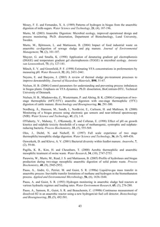 43
Mosey, F. E. and Fernandes, X. A. (1989) Patterns of hydrogen in biogas from the anaerobic
digestion of milk-sugars. Water Science and Technology, 21, (4), 187-196.
Murto, M. (2003) Anaerobic Digestion: Microbial ecology, improved operational design and
process monitoring. Ph.D. dissertation, Department of Biotechnology, Lund University,
Sweden.
Murto, M., Björnsson, L. and Mattiasson, B. (2004) Impact of food industrial waste on
anaerobic co-digestion of sewage sludge and pig manure. Journal of Environmental
Management, 70, (2), 101-107.
Muyzer, G. and Smalla, K. (1998) Application of denaturing gradient gel electrophoresis
(DGGE) and temperature gradient gel electrophoresis (TGGE) in microbial ecology. Antonie
van Leeuwenhoek, 73, (1), 127-141.
Münch, E. V. and Greenfield, P. F. (1998) Estimating VFA concentrations in prefermenters by
measuring pH. Water Research, 32, (8), 2431-2441.
Neyens, E. and Baeyens, J. (2003) A review of thermal sludge pre-treatment processes to
improve dewaterability. Journal of Hazardous Materials, B98, 51-67.
Nielsen, H. B. (2006) Control parameters for understanding and preventing process imbalances
in biogas plants: Emphasis on VFA dynamics. Ph.D. dissertation, BioCentrum-DTU, Technical
University of Denmark.
Nielsen, H. B., Mladenovska, Z., Westermann, P. and Ahring, B. K. (2004) Comparison of two-
stage thermophilic (68o
C/55o
C) anaerobic digestion with one-stage thermophilic (55o
C)
digestion of cattle manure. Biotechnology and Bioengineering, 86, 291-300.
Nordberg, Å., Hansson, M., Sundh, I., Nordkvist, E., Carlsson, H. and Mathisen, B. (2000)
Monitoring of a biogas process using electronic gas sensors and near-infrared spectroscopy
(NIR). Water Science and Technology, 41, (3), 1-8.
O'Flaherty, V., Mahony, T., O'Kennedy, R. and Colleran, E. (1998) Effect of pH on growth
kinetics and sulphide toxicity thresholds of a range of methanogenic, syntrophic and sulphate-
reducing bacteria. Process Biochemistry, 33, (5), 555-569.
Oles, J., Dichtl, N. and Niehoff, H. (1997) Full scale experience of two stage
thermophilic/mesophilic sludge digestion. Water Science and Technology, 36, (6-7), 449-456.
Ouwerkerk, D. and Klieve, A. V. (2001) Bacterial diversity within feedlot manure. Anaerobe, 7,
(2), 59-66.
Pagilla, K. R., Kim, H. and Cheunbarn, T. (2000) Aerobic thermophilic and anaerobic
mesophilic treatment of swine waste. Water Research, 34, (10), 2747-2753.
Parawira, W., Murto, M., Read, J. S. and Mattiasson, B. (2005) Profile of hydrolases and biogas
production during two-stage mesophilic anaerobic digestion of solid potato waste. Process
Biochemistry, 40, (9), 2945-2952.
Pauss, A., Andre, G., Perrier, M. and Guiot, S. R. (1990a) Liquid-to-gas mass transfer in
anaerobic process: Inevitable transfer limitations of methane and hydrogen in the biomethanaton
process. Applied and Environmental Microbiology, 56, (6), 1636-1644.
Pauss, A. and Guiot, S. R. (1993) Hydrogen monitoring in anaerobic sludge bed reactors at
various hydraulic regimes and loading rates. Water Environment Research, 65, (3), 276-280.
Pauss, A., Samson, R., Guiot, S. R. and Beauchemin, C. (1990b) Continuous measurement of
dissolved H2 in an anaerobic reactor using a new hydrogen/air fuel cell detector. Biotechnology
and Bioengineering, 35, (5), 492-501.
 