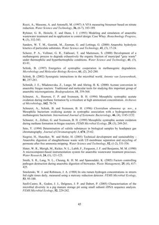 45
Rozzi, A., Massone, A. and Antonelli, M. (1997) A VFA measuring biosensor based on nitrate
reduction. Water Science and Technology, 36, (6-7), 183-189.
Ryhiner, G. B., Heinzle, E. and Dunn, I. J. (1993) Modeling and simulation of anaerobic
wastewater treatment and its application to control design: Case Whey. Biotechnology Progress,
9, (3), 332-343.
Sanders, W. T. M., Geerink, M., Zeeman, G. and Lettinga, G. (2000) Anaerobic hydrolysis
kinetics of particulate substrates. Water Science and Technology, 41, (3), 17-24.
Scherer, P. A., Vollmer, G. R., Fakhouri, T. and Martensen, S. (2000) Development of a
methanogenic process to degrade exhaustively the organic fraction of municipal "grey waste"
under thermophilic and hyperthermophilic conditions. Water Science and Technology, 41, (3),
83-91.
Schink, B. (1997) Energetics of syntrophic cooperation in methanogenic degradation.
Microbiology and Molecular Biology Reviews, 61, (2), 262-280.
Schink, B. (2002) Synergistic interactions in the microbial world. Antonie van Leeuwenhoek,
81, 257-261.
Schmidt, J. E., Mladenovska, Z., Lange, M. and Ahring, B. K. (2000) Acetate conversion in
anaerobic biogas reactors: Traditional and molecular tools for studying this important group of
anaerobic microorganisms. Biodegradation, 11, 359-364.
Schnurer, A., Houwen, F. P. and Svensson, B. H. (1994) Mesophilic syntrophic acetate
oxidation during methane formation by a triculture at high ammonium concentration. Archieves
of Microbiology, 162, 70-74.
Schnurer, A., Schink, B. and Svensson, B. H. (1996) Clostridium ultunense sp. nov., a
Mesophilic bacterium oxidizing acetate in syntrophic association with a hydrogenotrophic
methanogenic bacterium. International Journal of Systematic Bacteriology, 46, (4), 1145-1152.
Schnurer, A., Zellner, G. and Svensson, B. H. (1999) Mesophilic syntrophic acetate oxidation
during methane formation in biogas reactors. FEMS Microbial Ecology, 29, (3), 249-261.
Seto, Y. (1994) Determination of valitile substances in biological samples by headspace gas
chromatography. Journal of Chromatography A, 674, 25-62.
Siegrist, H., Hunziker, W. and Hofer, H. (2005) Technical development and sustainability -
Anaerobic digestion of slaughterhouse waste with UF-membrane separation and recycling of
permeate after free ammonia stripping. Water Science and Technology, 52, (1-2), 531-536.
Slater, W. R., Merigh, M., Ricker, N. L., Labib, F., Ferguson, J. F. and Benjamin, M. M. (1990)
A microcomputer-based instrumentation system for anaerobic wastewater treatment processes.
Water Research, 24, (1), 121-123.
Smith, S. R., Lang, N. L., Cheung, K. H. M. and Spanoudaki, K. (2005) Factors controlling
pathogen destruction during anaerobic digestion of biowastes. Waste Management, 25, (4), 417-
425.
Smolenski, W. J. and Robinson, J. A. (1988) In situ rumen hydrogen concentrations in streers
fed eight times daily, measured using a mercury reduction detector. FEMS Microbial Ecology,
53, 95-100.
Snell-Castro, R., Godon, J. J., Delgenes, J. P. and Dabert, P. (2005) Characterisation of the
microbial diversity in a pig manure storage pit using small subunit rDNA sequence analysis.
FEMS Microbial Ecology, 52, 229-242.
 