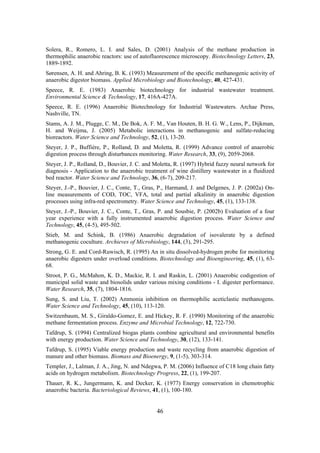 46
Solera, R., Romero, L. I. and Sales, D. (2001) Analysis of the methane production in
thermophilic anaerobic reactors: use of autofluorescence microscopy. Biotechnology Letters, 23,
1889-1892.
Sørensen, A. H. and Ahring, B. K. (1993) Measurement of the specific methanogenic activity of
anaerobic digestor biomass. Applied Microbiology and Biotechnology, 40, 427-431.
Speece, R. E. (1983) Anaerobic biotechnology for industrial wastewater treatment.
Environmental Science & Technology, 17, 416A-427A.
Speece, R. E. (1996) Anaerobic Biotechnology for Industrial Wastewaters. Archae Press,
Nashville, TN.
Stams, A. J. M., Plugge, C. M., De Bok, A. F. M., Van Houten, B. H. G. W., Lens, P., Dijkman,
H. and Weijma, J. (2005) Metabolic interactions in methanogenic and sulfate-reducing
bioreactors. Water Science and Technology, 52, (1), 13-20.
Steyer, J. P., Buffière, P., Rolland, D. and Moletta, R. (1999) Advance control of anaerobic
digestion process through disturbances monitoring. Water Research, 33, (9), 2059-2068.
Steyer, J. P., Rolland, D., Bouvier, J. C. and Moletta, R. (1997) Hybrid fuzzy neural network for
diagnosis - Application to the anaerobic treatment of wine distillery wastewater in a fluidized
bed reactor. Water Science and Technology, 36, (6-7), 209-217.
Steyer, J.-P., Bouvier, J. C., Conte, T., Gras, P., Harmand, J. and Delgenes, J. P. (2002a) On-
line measurements of COD, TOC, VFA, total and partial alkalinity in anaerobic digestion
processes using infra-red spectrometry. Water Science and Technology, 45, (1), 133-138.
Steyer, J.-P., Bouvier, J. C., Conte, T., Gras, P. and Sousbie, P. (2002b) Evaluation of a four
year experience with a fully instrumented anaerobic digestion process. Water Science and
Technology, 45, (4-5), 495-502.
Stieb, M. and Schink, B. (1986) Anaerobic degradation of isovalerate by a defined
methanogenic coculture. Archieves of Microbiology, 144, (3), 291-295.
Strong, G. E. and Cord-Ruwisch, R. (1995) An in situ dissolved-hydrogen probe for monitoring
anaerobic digesters under overload conditions. Biotechnology and Bioengineering, 45, (1), 63-
68.
Stroot, P. G., McMahon, K. D., Mackie, R. I. and Raskin, L. (2001) Anaerobic codigestion of
municipal solid waste and biosolids under various mixing conditions - I. digester performance.
Water Research, 35, (7), 1804-1816.
Sung, S. and Liu, T. (2002) Ammonia inhibition on thermophilic aceticlastic methanogens.
Water Science and Technology, 45, (10), 113-120.
Switzenbaum, M. S., Giraldo-Gomez, E. and Hickey, R. F. (1990) Monitoring of the anaerobic
methane fermentation process. Enzyme and Microbial Technology, 12, 722-730.
Tafdrup, S. (1994) Centralized biogas plants combine agricultural and environmental benefits
with energy production. Water Science and Technology, 30, (12), 133-141.
Tafdrup, S. (1995) Viable energy production and waste recycling from anaerobic digestion of
manure and other biomass. Biomass and Bioenergy, 9, (1-5), 303-314.
Templer, J., Lalman, J. A., Jing, N. and Ndegwa, P. M. (2006) Influence of C18 long chain fatty
acids on hydrogen metabolism. Biotechnology Progress, 22, (1), 199-207.
Thauer, R. K., Jungermann, K. and Decker, K. (1977) Energy conservation in chemotrophic
anaerobic bacteria. Bacteriological Reviews, 41, (1), 100-180.
 