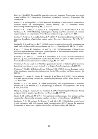 47
Van Lier, J. B. (1995) Thermophillic anaerobic wastewater treatment; Temperature aspects and
process stability. Ph.D. dissertation, Wageningen Agricultural University, Wageningen, The
Netherlands.
Vavilin, V. A. and Angelidaki, I. (2005) Anaerobic degradation of solid material: Importance of
initiation centers for methanogenesis, mixing intensity, and 2D distributed model.
Biotechnology and Bioengineering, 89, (1), 113-122.
Vavilin, V. A., Lokshina, L. Y., Rytov, S. V., Kotsyurbenko, O. R., Nozhevnikova, A. N. and
Parshina, S. N. (1997) Modelling methanogenisis during anaerobic conversion of complex
organic matter at low temperatures. Water Science and Technology, 36, (6-7), 531-538.
Vavilin, V. A., Rytov, S. V. and Lokshina, L. Y. (1996) A description of hydrolysis kinetics in
anaerobic degradation of particulate organic matter. Bioresource Technology, 56, (2-3), 229-
237.
Voolapalli, R. K. and Stuckey, D. C. (2001) Hydrogen production in anaerobic reactors during
shock loads - Influence of formate production and H2 kinetics. Water Research, 35, (7), 1831-1841.
Wang, J. Y., Zhang, H., Stabnikova, O. and Tay, J. H. (2005) Comparison of lab-scale and
pilot-scale hybrid anaerobic solid-liquid systems operated in batch and semi-continuous modes.
Process Biochemistry, 40, (11), 3580-3586.
Whitford, M. F., Yanke, L. J., Forster, R. J. and Teather, R. M. (2001) Lachnobacterium bovis
gen. nov., sp. nov., a novel bacterium isolated from the rumen and faeces of cattle. International
Journal of Systematic and Evolutionary Microbiology, 51, 1977-1981.
Whitmore, T. N. and Lloyd, D. (1986) Mass spectrometric control of the thermophilic anaerobic
digestion process based on levels of dissolved hydrogen. Biotechnology Letters, 8, 203-208.
Whitmore, T. N., Lloyd, D., Jones, G. and Williams, T. N. (1987) Hydrogen-dependent control
of the continuous anaerobic digestioin process. Applied Microbiology and Biotechnology, 26,
383-388.
Yamaguchi, T., Harada, H., Hisano, T., Yamazaki, S. and Tseng, I.-C. (1999) Process behavior
of UASB reactor treating a wastewater containing high strength sulfate. Water Research, 33,
(14), 3182-3190.
Zehnder, A. J. B. and Stumm, W. (1988) Geochemistry and biogeochemistry of anaerobic
habitats. p.1-38, In: Zehnder, A. J. B. (ed.) Biology of Anaerobic Microorganisms. John Wiley
& Sons, New York.
Zhang, Y., Zhang, Z., Sugiura, N. and Maekawa, T. (2002) Monitoring of methanogen density
using near-infared spectroscopy. Biomass and Bioenergy, 22, 489-495.
Zinder, S. H. and Korch, M. (1984) Non-aceticlastic methanogenesis from acetate: Acetate
oxidation by a thermophilic syntrophic coculture. Archieves of Microbiology, 138, 263-272.
Zumbusch, P. V., Meyer-Jens, T., Brunner, G. and Märkl, H. (1994) On-line monitoring of
organic substances with high-pressure liquid chromatography (HPLC) during the anaerobic
fermentation of waste-water. Applied Microbiology and Biotechnology, 42, 140-146.
 