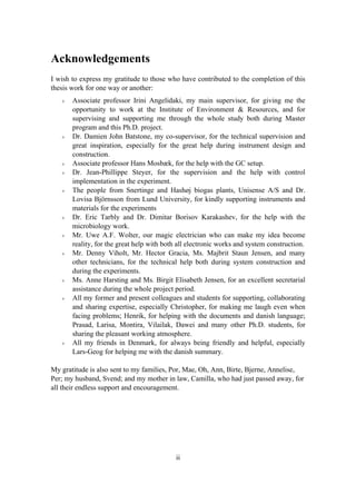 ii
Acknowledgements
I wish to express my gratitude to those who have contributed to the completion of this
thesis work for one way or another:
Associate professor Irini Angelidaki, my main supervisor, for giving me the
opportunity to work at the Institute of Environment & Resources, and for
supervising and supporting me through the whole study both during Master
program and this Ph.D. project.
Dr. Damien John Batstone, my co-supervisor, for the technical supervision and
great inspiration, especially for the great help during instrument design and
construction.
Associate professor Hans Mosbæk, for the help with the GC setup.
Dr. Jean-Phillippe Steyer, for the supervision and the help with control
implementation in the experiment.
The people from Snertinge and Hashøj biogas plants, Unisense A/S and Dr.
Lovisa Björnsson from Lund University, for kindly supporting instruments and
materials for the experiments
Dr. Eric Tarbly and Dr. Dimitar Borisov Karakashev, for the help with the
microbiology work.
Mr. Uwe A.F. Wolter, our magic electrician who can make my idea become
reality, for the great help with both all electronic works and system construction.
Mr. Denny Viholt, Mr. Hector Gracia, Ms. Majbrit Staun Jensen, and many
other technicians, for the technical help both during system construction and
during the experiments.
Ms. Anne Harsting and Ms. Birgit Elisabeth Jensen, for an excellent secretarial
assistance during the whole project period.
All my former and present colleagues and students for supporting, collaborating
and sharing expertise, especially Christopher, for making me laugh even when
facing problems; Henrik, for helping with the documents and danish language;
Prasad, Larisa, Montira, Vilailak, Dawei and many other Ph.D. students, for
sharing the pleasant working atmosphere.
All my friends in Denmark, for always being friendly and helpful, especially
Lars-Geog for helping me with the danish summary.
My gratitude is also sent to my families, Por, Mae, Oh, Ann, Birte, Bjerne, Annelise,
Per; my husband, Svend; and my mother in law, Camilla, who had just passed away, for
all their endless support and encouragement.
 