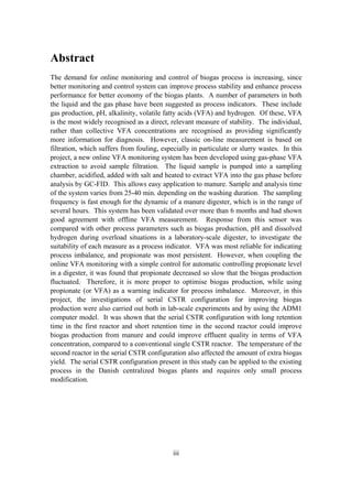 iii
Abstract
The demand for online monitoring and control of biogas process is increasing, since
better monitoring and control system can improve process stability and enhance process
performance for better economy of the biogas plants. A number of parameters in both
the liquid and the gas phase have been suggested as process indicators. These include
gas production, pH, alkalinity, volatile fatty acids (VFA) and hydrogen. Of these, VFA
is the most widely recognised as a direct, relevant measure of stability. The individual,
rather than collective VFA concentrations are recognised as providing significantly
more information for diagnosis. However, classic on-line measurement is based on
filtration, which suffers from fouling, especially in particulate or slurry wastes. In this
project, a new online VFA monitoring system has been developed using gas-phase VFA
extraction to avoid sample filtration. The liquid sample is pumped into a sampling
chamber, acidified, added with salt and heated to extract VFA into the gas phase before
analysis by GC-FID. This allows easy application to manure. Sample and analysis time
of the system varies from 25-40 min. depending on the washing duration. The sampling
frequency is fast enough for the dynamic of a manure digester, which is in the range of
several hours. This system has been validated over more than 6 months and had shown
good agreement with offline VFA measurement. Response from this sensor was
compared with other process parameters such as biogas production, pH and dissolved
hydrogen during overload situations in a laboratory-scale digester, to investigate the
suitability of each measure as a process indicator. VFA was most reliable for indicating
process imbalance, and propionate was most persistent. However, when coupling the
online VFA monitoring with a simple control for automatic controlling propionate level
in a digester, it was found that propionate decreased so slow that the biogas production
fluctuated. Therefore, it is more proper to optimise biogas production, while using
propionate (or VFA) as a warning indicator for process imbalance. Moreover, in this
project, the investigations of serial CSTR configuration for improving biogas
production were also carried out both in lab-scale experiments and by using the ADM1
computer model. It was shown that the serial CSTR configuration with long retention
time in the first reactor and short retention time in the second reactor could improve
biogas production from manure and could improve effluent quality in terms of VFA
concentration, compared to a conventional single CSTR reactor. The temperature of the
second reactor in the serial CSTR configuration also affected the amount of extra biogas
yield. The serial CSTR configuration present in this study can be applied to the existing
process in the Danish centralized biogas plants and requires only small process
modification.
 