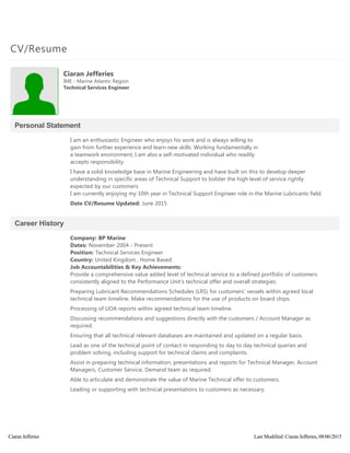 CV/Resume
Personal Statement
Career History
Ciaran Jefferies
IME ‐ Marine Atlantic Region
Technical Services Engineer
I am an enthusiastic Engineer who enjoys his work and is always willing to
gain from further experience and learn new skills. Working fundamentally in
a teamwork environment, I am also a self‐motivated individual who readily
accepts responsibility.
I have a solid knowledge base in Marine Engineering and have built on this to develop deeper
understanding in specific areas of Technical Support to bolster the high level of service rightly
expected by our customers
I am currently enjoying my 10th year in Technical Support Engineer role in the Marine Lubricants field.
Date CV/Resume Updated: June 2015
Company: BP Marine
Dates: November 2004 ‐ Present
Position: Technical Services Engineer
Country: United Kingdom , Home Based
Job Accountabilities & Key Achievements:
Provide a comprehensive value added level of technical service to a defined portfolio of customers
consistently aligned to the Performance Unit's technical offer and overall strategies.
Preparing Lubricant Recommendations Schedules ﴾LRS﴿ for customers’ vessels within agreed local
technical team timeline. Make recommendations for the use of products on board ships.
Processing of UOA reports within agreed technical team timeline.
Discussing recommendations and suggestions directly with the customers / Account Manager as
required.
Ensuring that all technical relevant databases are maintained and updated on a regular basis.
Lead as one of the technical point of contact in responding to day to day technical queries and
problem solving, including support for technical claims and complaints.
Assist in preparing technical information, presentations and reports for Technical Manager, Account
Managers, Customer Service, Demand team as required.
Able to articulate and demonstrate the value of Marine Technical offer to customers.
Leading or supporting with technical presentations to customers as necessary.
Ciaran Jefferies Last Modified: Ciaran Jefferies, 08/06/2015
 