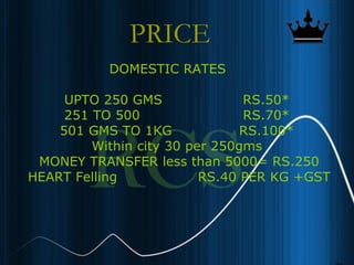 14
PRICE
DOMESTIC RATES
UPTO 250 GMS RS.50*
251 TO 500 RS.70*
501 GMS TO 1KG RS.100*
Within city 30 per 250gms
MONEY TRANSFER less than 5000= RS.250
HEART Felling RS.40 PER KG +GST
 