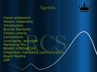 3
Agenda
Vision statementVision statement
Mission statementMission statement
IntroductionIntroduction
Brands ElementsBrands Elements
Choice criteriaChoice criteria
CompetitorsCompetitors
Leveraging activitiesLeveraging activities
Marketing MixMarketing Mix
BRAND HIREARCHYBRAND HIREARCHY
Integrated marketing communicationIntegrated marketing communication
Brand MantraBrand Mantra
USPUSP
 