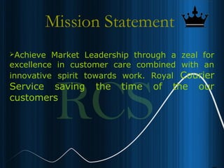 5
Mission Statement
Achieve Market Leadership through a zeal for
excellence in customer care combined with an
innovative spirit towards work. Royal Courier
Service saving the time of the our
customers
 