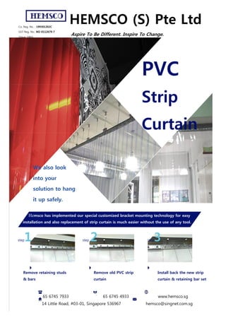 Co. Reg. No. : 199301202C
GST Reg. No.: M2-0112679-7
(Since 1993)
HEMSCO (S) Pte Ltd
Aspire To Be Different. Inspire To Change.
PVC
Strip
Curtain
We also look
into your
solution to hang
it up safely.
Hemsco has implemented our special customized bracket mounting technology for easy
installation and also replacement of strip curtain is much easier without the use of any tool.
step1 step 2 step3
Remove retaining studs
& bars
Remove old PVC strip
curtain
Install back the new strip
curtain & retaining bar set
65 6745 7933 65 6745 4933 www.hemsco.sg
14 Little Road, #03-01, Singapore 536967 hemsco@singnet.com.sg
 