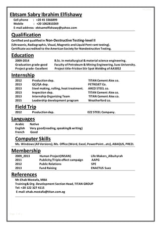 RESUME
Page 1 of 1
Ebtsam Sabry Ibrahim Elfishawy
Cell phone : +20 45 3366899
Mobile : +20 1062810269
E-mail address: ebtsamelfishawy@yahoo.com
Qualification
Certified and qualified in Non-DestructiveTesting-level II
(Ultrasonic, Radiographic, Visual, Magnetic and Liquid Pent rant testing).
Certificate accredited to the American Society for Nondestructive Testing.
Education
2009-2014 B.Sc. in metallurgical & material science engineering.
Graduation grade-good Faculty of Petroleum & Mining Engineering, Suez University.
Project grade- Excellent Project title-Friction Stir Spot Welding of AA5052
Internship
2012 Production dep. TITAN Cement Alex co.
2013 QC/QA dep. PETROJET Co.
2013 Steel making, rolling, heat treatment. ARCO STEEL co.
2013 Inspection dep. TITAN Cement Alex co.
2013 Internship Organizing Team TITAN Cement Alex co.
2015 Leadership development program Weatherford co.
Field Trip
2012 Production dep. EZZ STEEL Company.
Languages
Arabic Native
English Very good(reading, speaking& writing)
French Good
Computer Skills
Ms. Windows (All Versions), Ms. Office (Word, Excel, PowerPoint…etc), ABAQUS, PREZI.
Membership
2009_2013 Human Project(INSAN) Life Makers_Albuhyrah
2011 Publicity/Triple effect campaign AAPG
2012 Public Relations SPE
2013 Fund Raising ENACTUS Suez
References
Mr.Ehab Mostafa, MBA
Training& Org. Development Section Head, TITAN GROUP
Tel: +20 122 327 4115
E-mail: ehab.mostafa@titan.com.eg
 