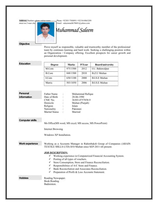 MuhammadSaleem
Objective
Prove myself as responsible, valuable and trustworthy member of the professional
team by continues learning and hard work. Seeking a challenging position within
an Organization / Company offering. Excellent prospects for career growth and
personal development.
Education
Personal
information
Father Name : Muhammad Rafique
Date of Birth : 28-06-1990
CNIC No. : 36303-4757858-9
Domicile : Multan (Punjab)
Religion : Islam
Nationality : Pakistani
Marital Status : Married
Computer skills
Ms Office(MS word, MS excel, MS access, MS PowerPoint)
Internet Browsing
Windows XP Installation.
Work experience Working as a Accounts Manager in Rahimbaksh Group of Companies (ARAIN
TEXTILE MILLS LTD) H/O Multan since SEP-2011 till present.
JOB DESCRIPTION:
 Working experience in Computerized Financial Accounting System.
 Posting of all types of vouchers.
 Store Consumption, Store and Finance Reconciliation.
 Responsibilities of A/C Store and Finance.
 Bank Reconciliation and Associates Reconciliation.
 Preparation of Profit & Loss Accounts Statement.
Hobbies Reading Newspaper.
Book Reading
Badminton.
Address: Hashmi colony gulzar town
street no.3 near chah koray wala Multan.
Phone +92303-7588891/+92334-0063289
Email : saleemmalik78601@yahoo.com
Degree Marks P/Year Board/university
M.Com 975/1500 2012 I.U. Bahawalpur
B.Com 848/1500 2010 B.Z.U Multan
I.Com 650/1100 2008 B.I.S.E Multan
Matric 503/1050 2006 B.I.S.E Multan
 