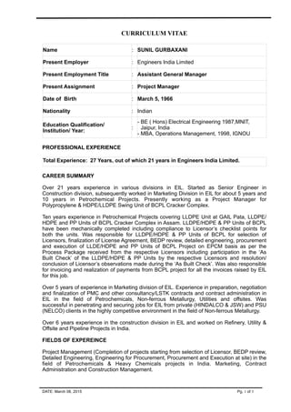 CURRICULUM VITAE
Name : SUNIL GURBAXANI
Present Employer : Engineers India Limited
Present Employment Title : Assistant General Manager
Present Assignment : Project Manager
Date of Birth : March 5, 1966
Nationality : Indian
Education Qualification/
Institution/ Year:
:
- BE ( Hons) Electrical Engineering 1987,MNIT,
Jaipur, India
- MBA, Operations Management, 1998, IGNOU
PROFESSIONAL EXPERIENCE
Total Experience: 27 Years, out of which 21 years in Engineers India Limited.
CAREER SUMMARY
Over 21 years experience in various divisions in EIL. Started as Senior Engineer in
Construction division, subsequently worked in Marketing Division in EIL for about 5 years and
10 years in Petrochemical Projects. Presently working as a Project Manager for
Polypropylene & HDPE/LLDPE Swing Unit of BCPL Cracker Complex.
Ten years experience in Petrochemical Projects covering LLDPE Unit at GAIL Pata, LLDPE/
HDPE and PP Units of BCPL Cracker Complex in Assam. LLDPE/HDPE & PP Units of BCPL
have been mechanically completed including compliance to Licensor’s checklist points for
both the units. Was responsible for LLDPE/HDPE & PP Units of BCPL for selection of
Licensors, finalization of License Agreement, BEDP review, detailed engineering, procurement
and execution of LLDE/HDPE and PP Units of BCPL Project on EPCM basis as per the
Process Package received from the respective Licensors including participation in the ‘As
Built Check’ of the LLDPE/HDPE & PP Units by the respective Licensors and resolution/
conclusion of Licensor’s observations made during the ‘As Built Check’. Was also responsible
for invoicing and realization of payments from BCPL project for all the invoices raised by EIL
for this job.
Over 5 years of experience in Marketing division of EIL. Experience in preparation, negotiation
and finalization of PMC and other consultancy/LSTK contracts and contract administration in
EIL in the field of Petrochemicals, Non-ferrous Metallurgy, Utilities and offsites. Was
successful in penetrating and securing jobs for EIL from private (HINDALCO & JSW) and PSU
(NELCO) clients in the highly competitive environment in the field of Non-ferrous Metallurgy.
Over 6 years experience in the construction division in EIL and worked on Refinery, Utility &
Offsite and Pipeline Projects in India.
FIELDS OF EXPEREINCE
Project Management (Completion of projects starting from selection of Licensor, BEDP review,
Detailed Engineering, Engineering for Procurement, Procurement and Execution at site) in the
field of Petrochemicals & Heavy Chemicals projects in India. Marketing, Contract
Administration and Construction Management.
DATE: March 08, 2015 Pg. 1 of 3
 