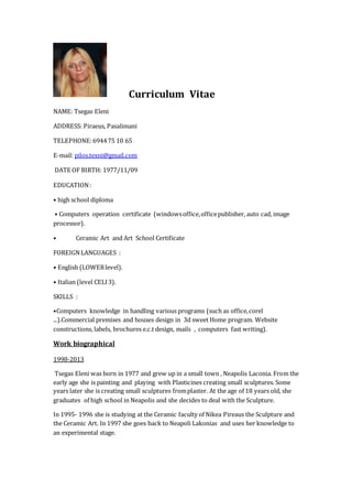 Curriculum Vitae
NAME: Tsegas Eleni
ADDRESS: Piraeus, Pasalimani
TELEPHONE:694475 10 65
E-mail: pilos.texni@gmail.com
DATE OF BIRTH: 1977/11/09
EDUCATION:
• high school diploma
• Computers operation certificate (windowsoffice,officepublisher, auto cad, image
processor).
• Ceramic Art and Art School Certificate
FOREIGNLANGUAGES :
• English (LOWERlevel).
• Italian (level CELI3).
SKILLS :
•Computers knowledge in handling various programs (such as office,corel
...).Commercial premises and houses design in 3d sweet Home program. Website
constructions, labels, brochures e.c.t design, mails , computers fast writing).
Work biographical
1998-2013
Tsegas Eleni was born in 1977 and grew up in a small town , Neapolis Laconia. From the
early age she is painting and playing with Plasticines creating small sculptures. Some
years later she is creating small sculptures fromplaster. At the age of 18 years old, she
graduates of high school in Neapolis and she decides to deal with the Sculpture.
In 1995- 1996 she is studying at the Ceramic faculty of Nikea Pireaus the Sculpture and
the Ceramic Art. In 1997 she goes back to Neapoli Lakonias and uses her knowledge to
an experimental stage.
 