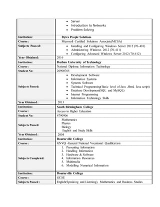  Server
 Introduction to Networks
 Problem Solving
Institution: Bytes People Solutions
Course: Microsoft Certified Solutions Associate(MCSA)
Subjects Passed:  Installing and Configuring Windows Server 2012 (70-410)
 Administering Windows 2012 (70-411)
 Configuring Advanced Windows Server 2012 (70-412)
Year Obtained: 2016
Institution: Durban University of Technology
Course: National Diploma Information Technology
Student No: 20900765
Subjects Passed:
 Development Software
 Information Systems
 Systems Software
 Technical Programming(Basic level of Java ,Html, Java script)
 Database Development(SQL and MySQL)
 Internet Programming
 Information Technology Skills
Year Obtained : 2013
Institution: South Birmingham College
Course: Access to Higher Education
Student No: 4790906
Subjects Passed:
Mathematics
Physics
Biology
English and Study Skills
Year Obtained : 2004
Institution: Bourneville College
Course: GNVQ -General National Vocational Qualification
Subjects Completed:
1. Presenting Information
2. Handling Information
3. Hardware & Software
4. Information Resources
5. Multimedia
6. Modelling Numerical Information
Institution: Bourneville College
Course: GCSE
Subjects Passed : English(Speaking and Listening), Mathematics and Business Studies
 