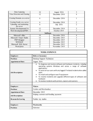 Data Capturing 10 August 2016 3
Virus Detection and Cleaning 12 December 2016 4
Creating Domains on a server 6 December 2016 1
Creating Emails on a server 6 December 2014 2
Uploading and maintaining
the server
6 July 2016 2
System Development(C#) 12 December 2014 3
Web Development(PHP) 12 October 2015 3
Software
Microsoft office 18 December 2016 4
Microsoft Visual Studio 12 December 2015 3
PHP Designer 12 December 2015 3
WINMAP 12 December 2015 3
Microsoft SQL Server 12 December 2015 3
Word press 2 November 2015 1
WORK EXPRINCE
Employer: Bidvest Insurance
Position: Desktop Support Technician
Appointment Date: August 2016
Job Description:
 To diagnose and resolve software and hardware incidents, including
operating systems Windows and across a range of software
applications
 To assist all our users with any logged IT related incident when called
upon.
 To install and configure new IT equipment
 To resolve incidents and upgrade different types of software and
hardware
 To resolve incidents with printers, copiers and scanners
Employer: Makro
Position: Cashier and Merchandiser
Appointment Date: December 2012
Job Description:
Helping customer and Handling payments
Reasons for leaving Further my studies
Employer: Woolworths
Position: Salesman
 
