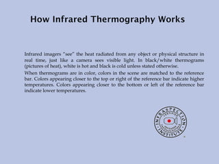 Infrared imagers “see” the heat radiated from any object or physical structure in
real time, just like a camera sees visible light. In black/white thermograms
(pictures of heat), white is hot and black is cold unless stated otherwise.
When thermograms are in color, colors in the scene are matched to the reference
bar. Colors appearing closer to the top or right of the reference bar indicate higher
temperatures. Colors appearing closer to the bottom or left of the reference bar
indicate lower temperatures.
 