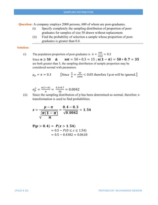(PAGE # 10) PREPARED BY: MUHAMMAD MEMON
SAMPLING DISTRIBUTION
Question: A company employs 2000 persons, 600 of whom are post-graduates.
(i) Specify completely the sampling distribution of proportion of post-
graduates for samples of size 50 drawn without replacement.
(ii) Find the probability of selection a sample whose proportion of post-
graduates is greater than 0.4.
Solution:
(i) The population proportion of post-graduates is 𝜋 =
600
2000
= 0.3
Since 𝒏 ≥ 𝟓𝟎 & 𝒏𝝅 = 50 ∗ 0.3 = 15 ; 𝒏( 𝟏 − 𝝅) = 𝟓𝟎 ∗ 𝟎. 𝟕 = 𝟑𝟓
are both greater than 5, the sampling distribution of sample proportion may be
considered normal with parameters
𝜇 𝑝 = 𝜋 = 0.3 [Since
𝑛
𝑁
=
50
2000
< 0.05 therefore f.p.m will be ignored.]
𝜎 𝑝
2
=
𝜋(1−𝜋)
𝑛
=
0.3∗0.7
50
= 0.0042
(ii) Since the sampling distribution of p has been determined as normal, therefore z-
transformation is used to find probabilities.
𝒛 =
𝒑 − 𝝅
√ 𝝅(𝟏 − 𝝅)
𝒏
=
𝟎. 𝟒 − 𝟎. 𝟑
√𝟎. 𝟎𝟎𝟒𝟐
= 𝟏. 𝟓𝟒
P(𝒑 > 𝟎. 𝟒) = 𝑷(𝒛 > 𝟏. 𝟓𝟒)
= 0.5 − 𝑃(0 ≤ 𝑧 ≤ 1.54)
= 0.5 − 0.4382 = 0.0618
 