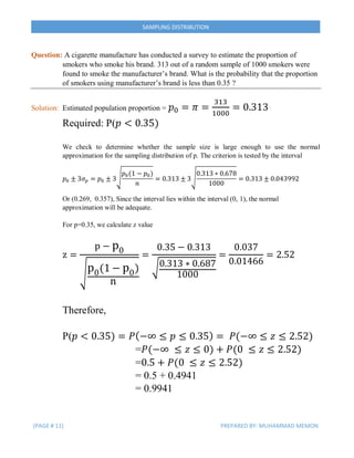 (PAGE # 11) PREPARED BY: MUHAMMAD MEMON
SAMPLING DISTRIBUTION
Question: A cigarette manufacture has conducted a survey to estimate the proportion of
smokers who smoke his brand. 313 out of a random sample of 1000 smokers were
found to smoke the manufacturer’s brand. What is the probability that the proportion
of smokers using manufacturer’s brand is less than 0.35 ?
Solution: Estimated population proportion = 𝑝0 = 𝜋 =
313
1000
= 0.313
Required: P(𝑝 < 0.35)
We check to determine whether the sample size is large enough to use the normal
approximation for the sampling distribution of p. The criterion is tested by the interval
𝑝0 ± 3𝜎 𝑝 = 𝑝0 ± 3√
𝑝0(1 − 𝑝0)
𝑛
= 0.313 ± 3√
0.313 ∗ 0.678
1000
= 0.313 ± 0.043992
Or (0.269, 0.357), Since the interval lies within the interval (0, 1), the normal
approximation will be adequate.
For p=0.35, we calculate z value
z =
p − p0
√
p0(1 − p0)
n
=
0.35 − 0.313
√0.313 ∗ 0.687
1000
=
0.037
0.01466
= 2.52
Therefore,
P(𝑝 < 0.35) = 𝑃(−∞ ≤ 𝑝 ≤ 0.35) = 𝑃(−∞ ≤ 𝑧 ≤ 2.52)
=𝑃(−∞ ≤ 𝑧 ≤ 0) + 𝑃(0 ≤ 𝑧 ≤ 2.52)
=0.5 + 𝑃(0 ≤ 𝑧 ≤ 2.52)
= 0.5 + 0.4941
= 0.9941
 