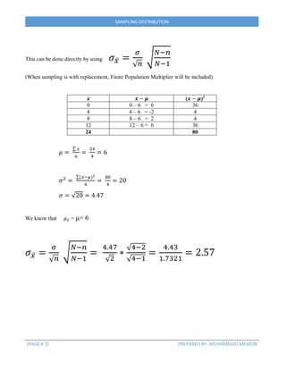 (PAGE # 2) PREPARED BY: MUHAMMAD MEMON
SAMPLING DISTRIBUTION
This can be done directly by using 𝜎 𝑥̅ =
𝜎
√ 𝑛
√
𝑁−𝑛
𝑁−1
(When sampling is with replacement, Finite Population Multiplier will be included)
𝒙 𝒙 − 𝝁 (𝒙 − 𝝁)2
0 0 – 6 = 6 36
4 4 – 6 = -2 4
8 8 – 6 = 2 4
12 12 – 6 = 6 36
24 80
𝜇 =
∑ 𝑥
𝑛
=
24
4
= 6
𝜎2
=
∑(𝑥−𝜇)2
4
=
80
4
= 20
𝜎 = √20 = 4.47
We know that 𝜇 𝑥̅ = µ= 6
𝜎 𝑥̅ =
𝜎
√ 𝑛
√
𝑁−𝑛
𝑁−1
=
4.47
√2
∗
√4−2
√4−1
=
4.43
1.7321
= 2.57
 