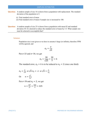 (PAGE # 5) PREPARED BY: MUHAMMAD MEMON
SAMPLING DISTRIBUTION
Question: A random sample of size 16 is drawn from a population with replacement. The standard
deviation of the population is 5.
(i) Find standard error of mean
(ii) Find standard error of mean if sample size is increased to 100.
Question: A random sample of size 25 is drawn from a population with mean 82 and standard
deviation 30. It is desired to reduce the standard error of mean by 1/3. What sample size
must be selected to accomplish that?
Solution:
Population size is not given so we have to assume it large (or infinite), therefore FPM
will be ignored, and
𝜎𝑥̅ =
𝜎
√ 𝑛
Put n=25 and 𝜎=30, we get
𝜎𝑥̅ =
30
√25
=
30
5
= 6
The standard error, 𝜎𝑥̅ = 6 is to be reduced to 𝜎𝑥̅ = 2 (since one third)
𝜎𝑥̅ =
𝜎
√ 𝑛
or √ 𝑛 𝜎𝑥̅ = 𝜎 or √ 𝑛 =
𝜎
𝜎 𝑥̅
Or 𝑛 =
𝜎2
𝜎 𝑥̅
2
Put 𝜎=30 and 𝜎𝑥̅ = 2, we get
𝑛 =
302
22
=
900
4
= 225
 