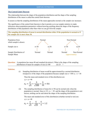 (PAGE # 6) PREPARED BY: MUHAMMAD MEMON
SAMPLING DISTRIBUTION
The Central Limit Theorem
The relationship between the shape of the population distribution and the shape of the sampling
distribution of the mean is called the central limit theorem.
It assures us that the sampling distribution of the mean approaches normal as the sample size increases.
The significance of the central limit theorem is that it permits us to use sample statistics to make
inferences about population parameters without knowing anything about the shape of the frequency
distribution of that population other than what we can get from the sample.
The sampling distribution of mean is normal distribution either if the population is normal or if
the sample size is more than 30.
Population from Normal Non-Normal
which sample is drawn
Sample size n n>30 n≤30 n>30 n≤30
Sample Distribution of Normal Normal Normal Non-Normal
Sample Mean (approximately)
Question: A population has mean 40 and standard deviation 6. What is the shape of the sampling
distribution of mean for samples of size (i) 100 (ii) 25 ?
Solution:
(i) Sampling distribution of mean would be approximated by a normal distribution
irrespective of the shape of the population because sample size n =100 i.e. n > 30
Then the mean and standard error of this distribution are:
x =  = 40
𝜎𝑥̅ =
𝜎
√ 𝑛
=
6
√100
=
6
10
= 0.6
(ii) The sampling distribution of mean for n<30 can be normal only when the
population is normal. Since n=25, i.e. < 30 and the shape of the population is not
known, nothing can be said about the shape of the sampling distribution .
The mean and standard error of this distribution (whether normal or not) are:
x =  = 40
𝜎𝑥̅ =
𝜎
√ 𝑛
=
6
√25
=
6
5
= 1.2
 
