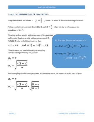 (PAGE # 7) PREPARED BY: MUHAMMAD MEMON
SAMPLING DISTRIBUTION
SAMPLING DISTRIBUTION OF PROPORTION:
Sample Proportion is a statistic - 𝑝 =
𝑥
𝑛
, where 𝑥 is the no of successes in a sample of size n.
Where population proportion is denoted by 𝜋, and 𝜋 =
𝑥
𝑁
, where 𝑥 is the no of successes in a
population of size N.
Now in a random sample, with replacement, 𝑥 is recognized
as Binomial Random variable with parameters n and 𝜋 ,
where 𝜋 is the probability of success, then
𝐸( 𝑥) = 𝑛𝜋 and v(𝑥) = 𝑛𝜋(1 − 𝜋)
Thus the mean and standard error of the sampling
distribution of proportion p are given as
𝜇 𝑝 = 𝜋
𝜎 𝑝 = √
𝜋(1 − 𝜋)
𝑛
But in sampling distribution of proportion, without replacement, the mean & standard error of p are:
𝜇 𝑝 = 𝜋
𝜎 𝑝 = √
𝜋(1 − 𝜋)
𝑛
∗ √
𝑁 − 𝑛
𝑁 − 1
We determine the mean and variance of p,
𝜇 𝑝 = 𝐸( 𝑝) = 𝐸 (
𝑥
𝑛
) =
1
𝑛
𝐸( 𝑥) =
1
𝑛
( 𝑛𝜋) = 𝜋
𝜎 𝑝
2
= 𝑣( 𝑝) = 𝑣 (
𝑥
𝑛
) =
1
𝑛2
𝑣(𝑥)
=
1
𝑛2 (𝑛𝜋(1 − 𝜋)) =
𝜋(1−𝜋)
𝑛
 
