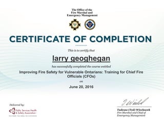 This is to certify that
larry geoghegan
has successfully completed the course entitled
Improving Fire Safety for Vulnerable Ontarians: Training for Chief Fire
Officials (CFOs)
on
June 20, 2016
Tadeusz (Ted) Wieclawek
Fire Marshal and Chief of
Emergency Management
Delivered by:
 