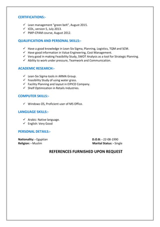 CERTIFICATIONS:-
 Lean management "green belt", August 2015.
 ICDL, version 5, July 2013.
 PMP-CPAM course, August 2012.
QUALIFICATION AND PERSONAL SKILLS:-
 Have a good knowledge in Lean-Six Sigma, Planning, Logistics, TQM and SCM.
 Have good information in Value Engineering, Cost Management.
 Very good in making Feasibility Study, SWOT Analysis as a tool for Strategic Planning.
 Ability to work under pressure, Teamwork and Communication.
ACADEMIC RESEARCH:-
 Lean-Six Sigma tools in ARMA Group.
 Feasibility Study of using water grass.
 Facility Planning and layout in EIPICO Company.
 Shelf Optimization in Retails Industries.
COMPUTER SKILLS:-
 Windows OS, Proficient user of MS Office.
LANGUAGE SKILLS:-
 Arabic: Native language.
 English: Very Good
PERSONAL DETAILS:-
Nationality: - Egyptian D.O.B: - 22-08-1990
Religion: - Muslim Marital Status: - Single
REFERENCES FURNISHED UPON REQUEST
 