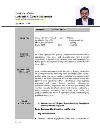 1|P a g e
Curriculum Vitae
Abdullah Al Zubair Mojumder
E-mail: abdullazubairbd@gmail.com
Cell: 01766-787300
ADDRESS
CAREER
OBJECTIVE
PROFESSIONAL
SUMMARY
WORK
EXPERIENCE
MAILING PERMANENT
House No# 481 (1st
Floor) Vill : Khajuria
Lane No# 8 (East),P.O. :Khajuria madrasa
DOHS BaridharaThana : Senbag
Dhaka-1230. Dist : Noakhali
To obtain a position in a globally competitive environment, which
approaching new ideas and concepts and have a liberal
opportunity to optimize my personal skills and knowledge for
further career development along with substantial contribution to
the workplace.
Have broad experiences in brand with strong working knowledge
on brand positioning, increasing brand awareness, brand loyalty,
product sales, new market creation, market surveys and promotion
as well as excellent commercial approach to solve problems and
optimize team potentials whilst proactively develop new business
strategies and ideas. Process excellent interpersonal,
communication and negotiation skills & the ability to develop and
maintain mutually beneficial internal and external relationships,
enjoy managing, motivating and training a successful and
productive team and thrives in highly pressurized and challenging
working environments.
 February 2014 –Till Date, Grey Advertising Bangladesh
Limited, Dhaka Bangladesh
Senior Executive, Client Servicing and Planning
Key Responsibilities
 Generate creative engagement ideas and opportunities to
familiarize the TG to the brand, mostly at a BTL level.
 