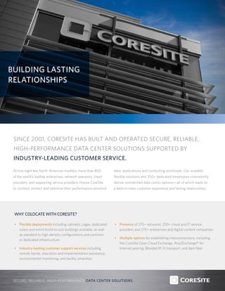 BUILDING LASTING
RELATIONSHIPS
SECURE, RELIABLE, HIGH-PERFORMANCE DATA CENTER SOLUTIONS
Across eight key North American markets, more than 800
of the world’s leading enterprises, network operators, cloud
providers, and supporting service providers choose CoreSite
to connect, protect and optimize their performance-sensitive
data, applications and computing workloads. Our scalable,
flexible solutions and 350+ dedicated employees consistently
deliver unmatched data center options—all of which leads to
a best-in-class customer experience and lasting relationships.
SINCE 2001, CORESITE HAS BUILT AND OPERATED SECURE, RELIABLE,
HIGH-PERFORMANCE DATA CENTER SOLUTIONS SUPPORTED BY
INDUSTRY-LEADING CUSTOMER SERVICE.
WHY COLOCATE WITH CORESITE?
•	 Flexible deployments including cabinets, cages, dedicated
suites and entire build-to-suit buildings available, as well
as standard to high-density configurations and common
or dedicated infrastructure
•	 Industry-leading customer support services including
remote hands, relocation and implementation assistance,
environmental monitoring, and facility amenities
•	 Presence of 275+ networks, 250+ cloud and IT service
providers and 275+ enterprises and digital content companies
•	 Multiple options for establishing interconnections, including
the CoreSite Open Cloud Exchange, Any2Exchange® for
Internet peering, Blended IP, lit transport, and dark fiber
 