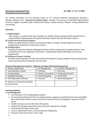 21st Century informaticsPVT LTD Nov,2009 – To -13TH
Jun 2014.
Technical & Functional Consultant
21st Century Informatics Pvt Ltd. (formerly known as 21st Century Healthcare Management Solutions) ,
Mumbai working as the Technical & Functional Analyst involved in the process of SLA (ERP Implementation
Technical Support, Feasibility Study, Requirement Analysis, System Analysis, Software Testing, Maintenance
and Review).
Work Area,
A) Implementation.
Plan, monitor, co-ordinate with team members for multiple Projects get done before planned Time &
Release Offsite Implementation of Hospital Information System and Lab information System.
B) Technical & Functional Support
Setting up support process, Reviews, Escalations for delays / changes, Periodic Reporting to Client
Categorization, Prioritization & Resolution of Calls.
C) Configuration
Analyzing the Gaps from Solution Mapping Documents which is handed over by Implementation Team.
Listing the points to be configured in the System. Configuring the Masters/Workflow as per Clients
Requirements.
D) Software Product Testing
Scenarios based Integration Testing, Activity & Scenario Reports Testing, Complete Product testing during
every release based on Test Boards, Unit Test Plans.
Hospital Management System - Modules Configured/Tested/Supported
 Doctors Appointment  OT Management  Inventory Management
 Lab Information System  IP Billing  Pharmacy
 Package Billing  Doctor’s Accounting  IP Registration & ADT
 Radiology Reporting  Dental Reporting  Clinical EHR
 OPD Registration & Billing  Casualty  Wards Management
 Interface to Financial Accounting
(Tally Interface)
Key Responsibilities:
1: Issue Management
 Issue tracking in JIT Case Management System
 On mail technical/functional Post Live Implementation support to Hospitals/Clinical Labs using HIMS/
Apex LIMS Product Solving issues on functional level & technical level (Support). Analysis of critical
issues.
 Provide training to users of the Entire HIS systems.
 Analyzed the changes required by client and create work plan for changes
 Initial analysis & assign in own scope.
 Issues or requirement which can be resolved by configuration
 Forward to next level for not in own scope.

 