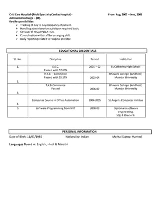 Criti Care Hospital-(Multi SpecialtyCardiacHospital)- From Aug,2007 – Nov, 2009
AdmissionIn charge – (IT).
Key Responsibilities:
 Trackingof day to dayoccupancy of patient.
 Handlingadministrationactivityonrequiredbasis.
 Keyuserof HISAPPLICATION.
 Co-ordinationwithstaff forarrangingshift.
 DailyreportingrelatedtoHospital Director.
EDUCATIONAL CREDENTIALS
SL. No. Discipline Period Institution
1. S.S.C.
Passed with 57.60%
2001 – 02 St.Catherins High School
2.
H.S.C. – Commerce
Passed with 55.17% 2003-04
Bhavans College (Andheri )
Mumbai University
3.
T.Y.B-Commerce
Passed 2006-07
Bhavans College (Andheri )
Mumbai University
4.
Computer Course in Office Automation 2004-2005 St.Angelis Computer Institue
5 Software Programming from NIIT 2008-09 Diploma in software
engineering.
SQL & Oracle 9i.
PERSONAL INFORMATION
Date of Birth: 11/03/1985 Nationality: Indian Marital Status: Married
Languages fluent in: English, Hindi & Marathi
 