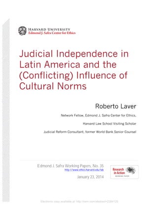 Electronic copy available at: http://ssrn.com/abstract=2384125
Judicial Independence in
Latin America and the
(Conflicting) Influence of
Cultural Norms
Roberto Laver
Network Fellow, Edmond J. Safra Center for Ethics,
Harvard Law School Visiting Scholar
Judicial Reform Consultant, former World Bank Senior Counsel
Edmond J. Safra Working Papers, No. 35
http://www.ethics.harvard.edu/lab
January 23, 2014
 